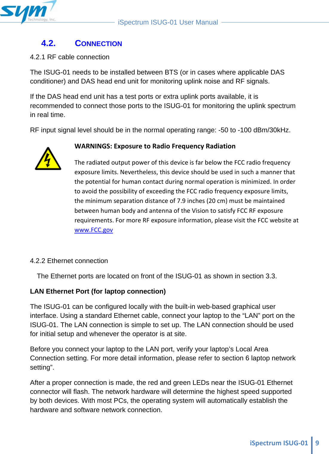  iSpectrumISUG‐01 9 iSpectrum ISUG-01 User Manual  4.2. CONNECTION 4.2.1 RF cable connection The ISUG-01 needs to be installed between BTS (or in cases where applicable DAS conditioner) and DAS head end unit for monitoring uplink noise and RF signals. If the DAS head end unit has a test ports or extra uplink ports available, it is recommended to connect those ports to the ISUG-01 for monitoring the uplink spectrum in real time. RF input signal level should be in the normal operating range: -50 to -100 dBm/30kHz.  WARNINGS:ExposuretoRadioFrequencyRadiationTheradiatedoutputpowerofthisdeviceisfarbelowtheFCCradiofrequencyexposurelimits.Nevertheless,thisdeviceshouldbeusedinsuchamannerthatthepotentialforhumancontactduringnormaloperationisminimized.InordertoavoidthepossibilityofexceedingtheFCCradiofrequencyexposurelimits,theminimumseparationdistanceof7.9inches(20cm)mustbemaintainedbetweenhumanbodyandantennaoftheVisiontosatisfyFCCRFexposurerequirements.FormoreRFexposureinformation,pleasevisittheFCCwebsiteatwww.FCC.gov 4.2.2 Ethernet connection The Ethernet ports are located on front of the ISUG-01 as shown in section 3.3.  LAN Ethernet Port (for laptop connection) The ISUG-01 can be configured locally with the built-in web-based graphical user interface. Using a standard Ethernet cable, connect your laptop to the “LAN” port on the ISUG-01. The LAN connection is simple to set up. The LAN connection should be used for initial setup and whenever the operator is at site.  Before you connect your laptop to the LAN port, verify your laptop’s Local Area Connection setting. For more detail information, please refer to section 6 laptop network setting”. After a proper connection is made, the red and green LEDs near the ISUG-01 Ethernet connector will flash. The network hardware will determine the highest speed supported by both devices. With most PCs, the operating system will automatically establish the hardware and software network connection.   
