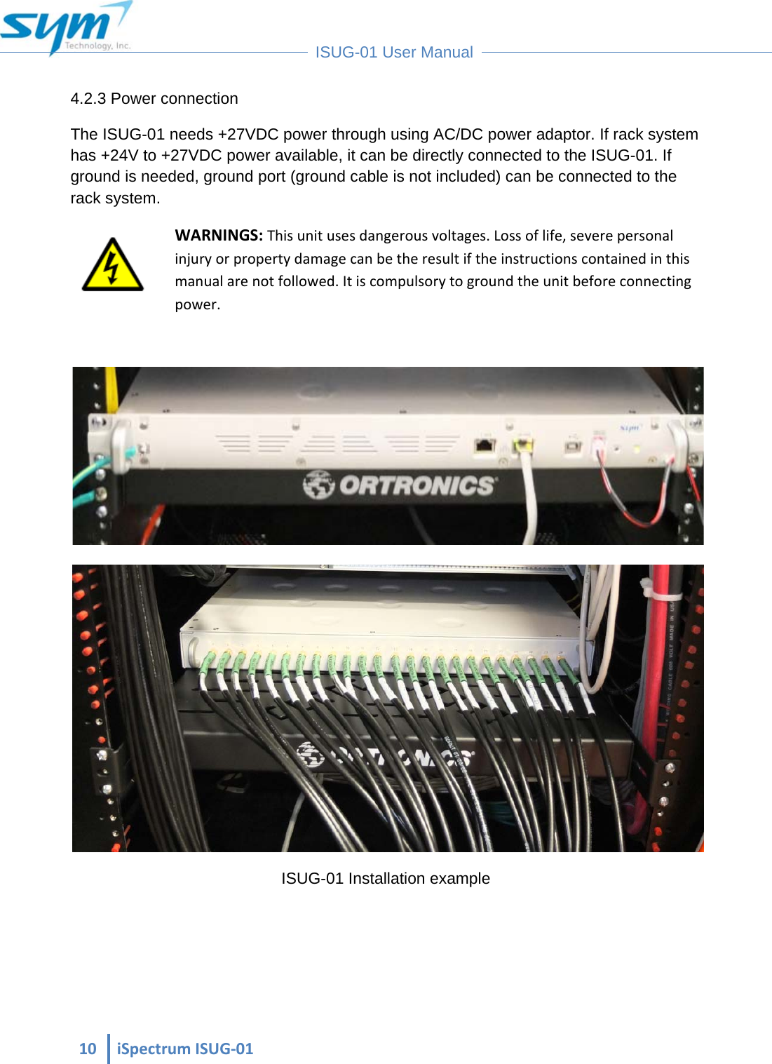  10iSpectrumISUG‐01 ISUG-01 User Manual 4.2.3 Power connection The ISUG-01 needs +27VDC power through using AC/DC power adaptor. If rack system has +24V to +27VDC power available, it can be directly connected to the ISUG-01. If ground is needed, ground port (ground cable is not included) can be connected to the rack system. WARNINGS:Thisunitusesdangerousvoltages.Lossoflife,severepersonalinjuryorpropertydamagecanbetheresultiftheinstructionscontainedinthismanualarenotfollowed.Itiscompulsorytogroundtheunitbeforeconnectingpower.  ISUG-01 Installation example 