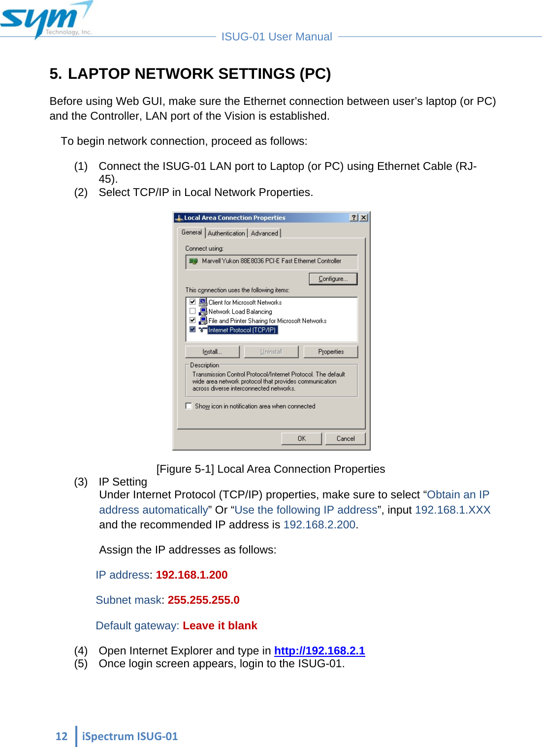  12iSpectrumISUG‐01 ISUG-01 User Manual 5. LAPTOP NETWORK SETTINGS (PC) Before using Web GUI, make sure the Ethernet connection between user’s laptop (or PC) and the Controller, LAN port of the Vision is established.  To begin network connection, proceed as follows:  (1)  Connect the ISUG-01 LAN port to Laptop (or PC) using Ethernet Cable (RJ-45). (2)  Select TCP/IP in Local Network Properties.   [Figure 5-1] Local Area Connection Properties (3) IP Setting Under Internet Protocol (TCP/IP) properties, make sure to select “Obtain an IP address automatically” Or “Use the following IP address”, input 192.168.1.XXX and the recommended IP address is 192.168.2.200. Assign the IP addresses as follows: IP address: 192.168.1.200 Subnet mask: 255.255.255.0 Default gateway: Leave it blank (4)  Open Internet Explorer and type in http://192.168.2.1 (5)  Once login screen appears, login to the ISUG-01. 
