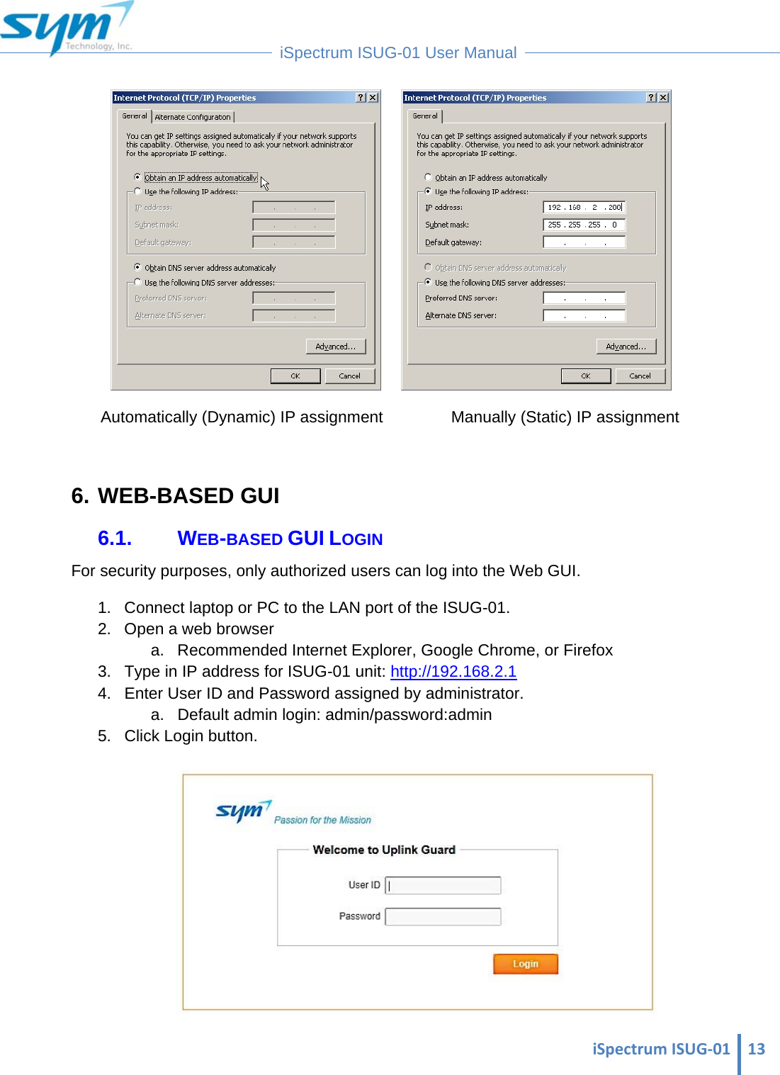  iSpectrumISUG‐01 13 iSpectrum ISUG-01 User Manual          Automatically (Dynamic) IP assignment           Manually (Static) IP assignment  6. WEB-BASED GUI 6.1. WEB-BASED GUI LOGIN For security purposes, only authorized users can log into the Web GUI.  1.  Connect laptop or PC to the LAN port of the ISUG-01. 2.  Open a web browser  a.  Recommended Internet Explorer, Google Chrome, or Firefox 3.  Type in IP address for ISUG-01 unit: http://192.168.2.1 4.  Enter User ID and Password assigned by administrator. a.  Default admin login: admin/password:admin 5. Click Login button.   