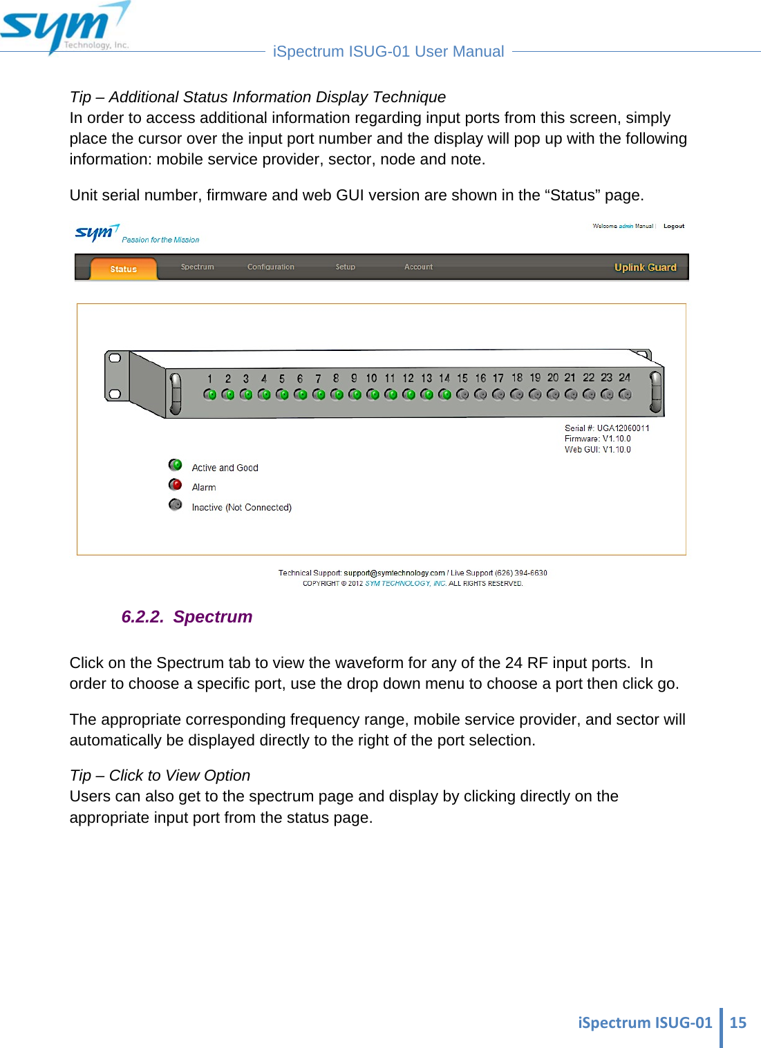  iSpectrumISUG‐01 15 iSpectrum ISUG-01 User Manual  Tip – Additional Status Information Display Technique In order to access additional information regarding input ports from this screen, simply place the cursor over the input port number and the display will pop up with the following information: mobile service provider, sector, node and note. Unit serial number, firmware and web GUI version are shown in the “Status” page.  6.2.2. Spectrum Click on the Spectrum tab to view the waveform for any of the 24 RF input ports.  In order to choose a specific port, use the drop down menu to choose a port then click go. The appropriate corresponding frequency range, mobile service provider, and sector will automatically be displayed directly to the right of the port selection. Tip – Click to View Option                                                                                                                                  Users can also get to the spectrum page and display by clicking directly on the appropriate input port from the status page.      