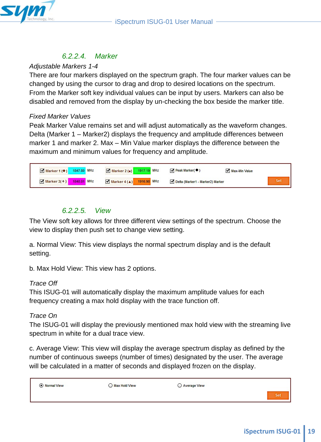 iSpectrumISUG‐01 19 iSpectrum ISUG-01 User Manual   6.2.2.4. Marker Adjustable Markers 1-4                                                                                                                                      There are four markers displayed on the spectrum graph. The four marker values can be changed by using the cursor to drag and drop to desired locations on the spectrum. From the Marker soft key individual values can be input by users. Markers can also be disabled and removed from the display by un-checking the box beside the marker title. Fixed Marker Values Peak Marker Value remains set and will adjust automatically as the waveform changes.  Delta (Marker 1 – Marker2) displays the frequency and amplitude differences between marker 1 and marker 2. Max – Min Value marker displays the difference between the maximum and minimum values for frequency and amplitude.   6.2.2.5. View The View soft key allows for three different view settings of the spectrum. Choose the view to display then push set to change view setting. a. Normal View: This view displays the normal spectrum display and is the default setting. b. Max Hold View: This view has 2 options.  Trace Off                                                                                                                                                            This ISUG-01 will automatically display the maximum amplitude values for each frequency creating a max hold display with the trace function off. Trace On                                                                                                                                                            The ISUG-01 will display the previously mentioned max hold view with the streaming live spectrum in white for a dual trace view. c. Average View: This view will display the average spectrum display as defined by the number of continuous sweeps (number of times) designated by the user. The average will be calculated in a matter of seconds and displayed frozen on the display.   