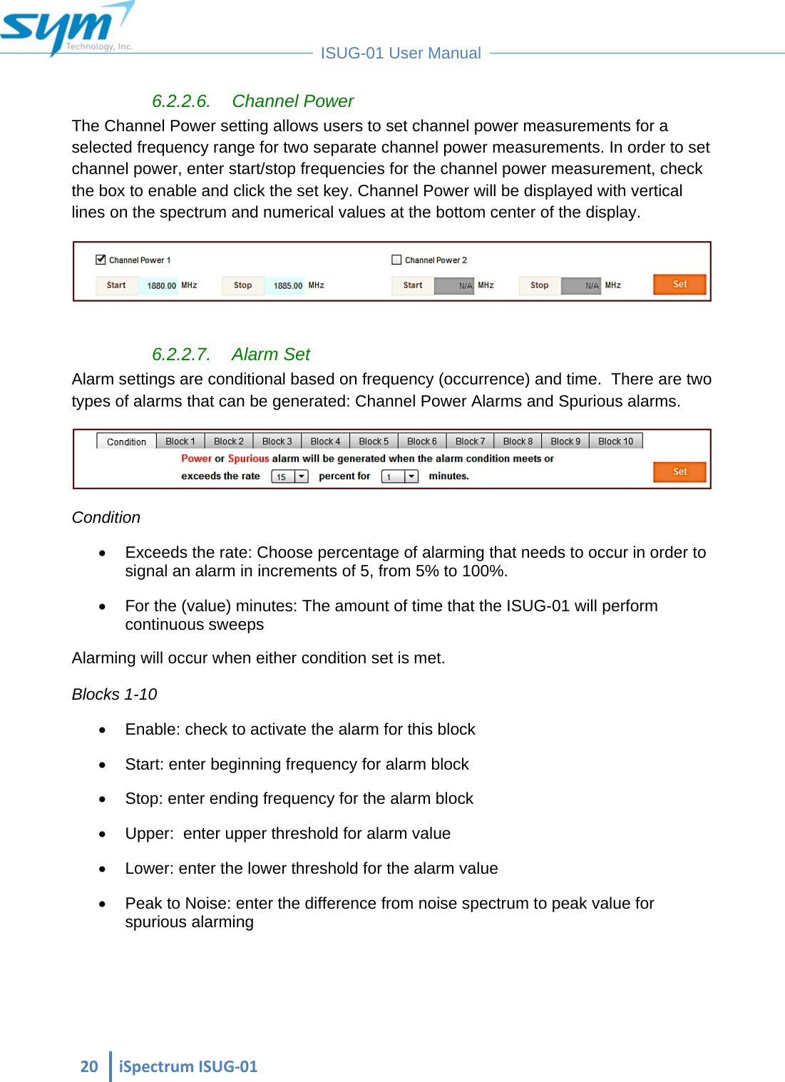  20iSpectrumISUG‐01 ISUG-01 User Manual 6.2.2.6. Channel Power The Channel Power setting allows users to set channel power measurements for a selected frequency range for two separate channel power measurements. In order to set channel power, enter start/stop frequencies for the channel power measurement, check the box to enable and click the set key. Channel Power will be displayed with vertical lines on the spectrum and numerical values at the bottom center of the display.   6.2.2.7. Alarm Set Alarm settings are conditional based on frequency (occurrence) and time.  There are two types of alarms that can be generated: Channel Power Alarms and Spurious alarms.  Condition   Exceeds the rate: Choose percentage of alarming that needs to occur in order to signal an alarm in increments of 5, from 5% to 100%.   For the (value) minutes: The amount of time that the ISUG-01 will perform continuous sweeps Alarming will occur when either condition set is met.  Blocks 1-10   Enable: check to activate the alarm for this block   Start: enter beginning frequency for alarm block   Stop: enter ending frequency for the alarm block   Upper:  enter upper threshold for alarm value    Lower: enter the lower threshold for the alarm value   Peak to Noise: enter the difference from noise spectrum to peak value for spurious alarming  