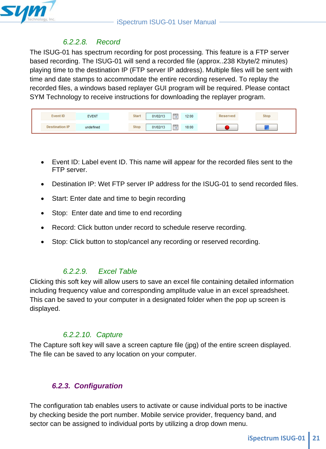  iSpectrumISUG‐01 21 iSpectrum ISUG-01 User Manual  6.2.2.8. Record The ISUG-01 has spectrum recording for post processing. This feature is a FTP server based recording. The ISUG-01 will send a recorded file (approx..238 Kbyte/2 minutes) playing time to the destination IP (FTP server IP address). Multiple files will be sent with time and date stamps to accommodate the entire recording reserved. To replay the recorded files, a windows based replayer GUI program will be required. Please contact SYM Technology to receive instructions for downloading the replayer program.     Event ID: Label event ID. This name will appear for the recorded files sent to the FTP server.   Destination IP: Wet FTP server IP address for the ISUG-01 to send recorded files.   Start: Enter date and time to begin recording   Stop:  Enter date and time to end recording   Record: Click button under record to schedule reserve recording.   Stop: Click button to stop/cancel any recording or reserved recording.  6.2.2.9.   Excel Table Clicking this soft key will allow users to save an excel file containing detailed information including frequency value and corresponding amplitude value in an excel spreadsheet. This can be saved to your computer in a designated folder when the pop up screen is displayed.  6.2.2.10. Capture The Capture soft key will save a screen capture file (jpg) of the entire screen displayed. The file can be saved to any location on your computer.  6.2.3. Configuration The configuration tab enables users to activate or cause individual ports to be inactive by checking beside the port number. Mobile service provider, frequency band, and sector can be assigned to individual ports by utilizing a drop down menu. 