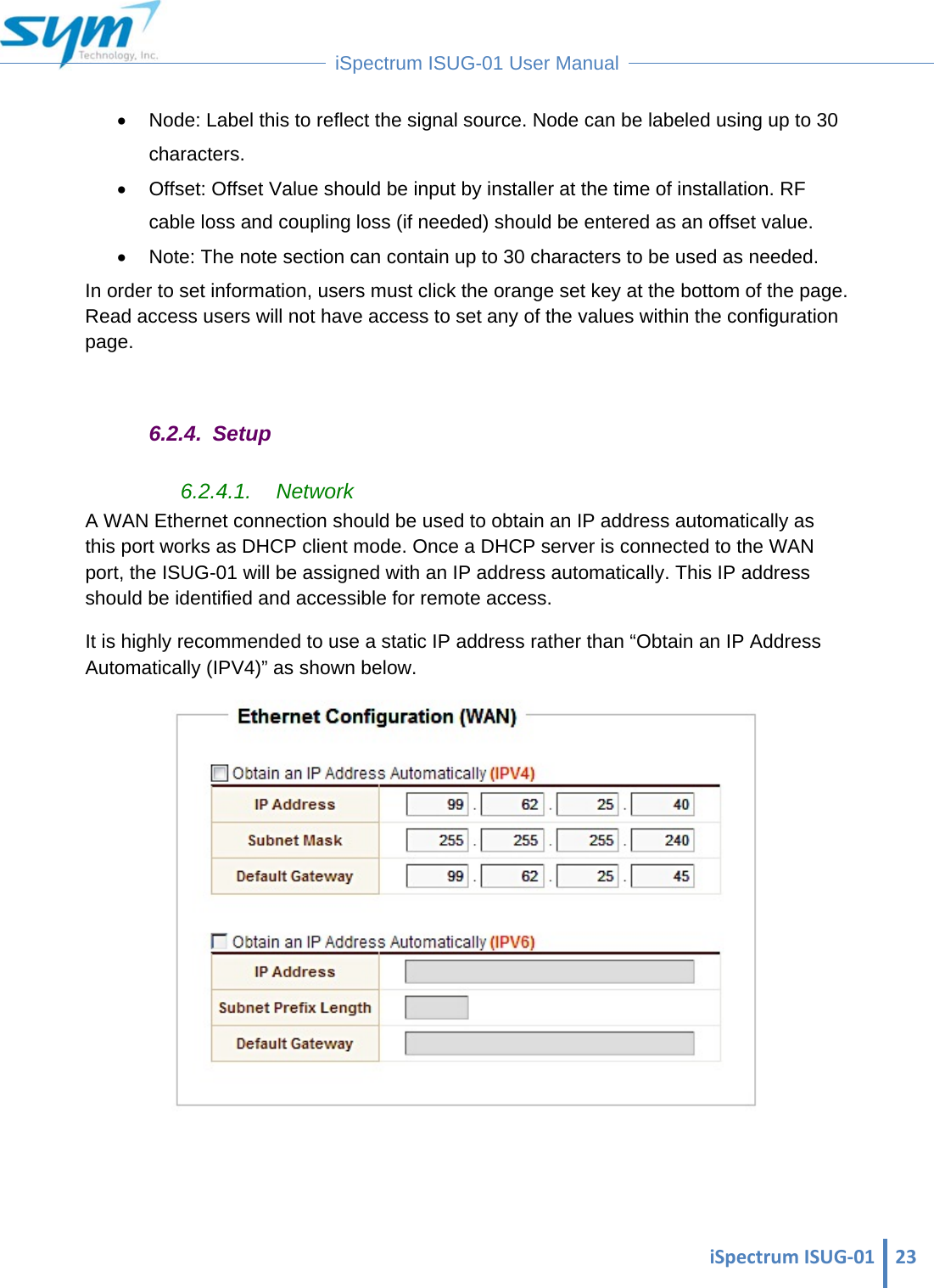  iSpectrumISUG‐01 23 iSpectrum ISUG-01 User Manual    Node: Label this to reflect the signal source. Node can be labeled using up to 30 characters.   Offset: Offset Value should be input by installer at the time of installation. RF cable loss and coupling loss (if needed) should be entered as an offset value.   Note: The note section can contain up to 30 characters to be used as needed. In order to set information, users must click the orange set key at the bottom of the page. Read access users will not have access to set any of the values within the configuration page.  6.2.4. Setup 6.2.4.1. Network A WAN Ethernet connection should be used to obtain an IP address automatically as this port works as DHCP client mode. Once a DHCP server is connected to the WAN port, the ISUG-01 will be assigned with an IP address automatically. This IP address should be identified and accessible for remote access. It is highly recommended to use a static IP address rather than “Obtain an IP Address Automatically (IPV4)” as shown below.    