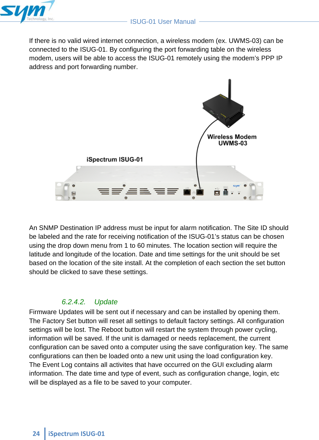  24iSpectrumISUG‐01 ISUG-01 User Manual If there is no valid wired internet connection, a wireless modem (ex. UWMS-03) can be connected to the ISUG-01. By configuring the port forwarding table on the wireless modem, users will be able to access the ISUG-01 remotely using the modem’s PPP IP address and port forwarding number.    An SNMP Destination IP address must be input for alarm notification. The Site ID should be labeled and the rate for receiving notification of the ISUG-01’s status can be chosen using the drop down menu from 1 to 60 minutes. The location section will require the latitude and longitude of the location. Date and time settings for the unit should be set based on the location of the site install. At the completion of each section the set button should be clicked to save these settings.  6.2.4.2. Update Firmware Updates will be sent out if necessary and can be installed by opening them. The Factory Set button will reset all settings to default factory settings. All configuration settings will be lost. The Reboot button will restart the system through power cycling, information will be saved. If the unit is damaged or needs replacement, the current configuration can be saved onto a computer using the save configuration key. The same configurations can then be loaded onto a new unit using the load configuration key. The Event Log contains all activites that have occurred on the GUI excluding alarm information. The date time and type of event, such as configuration change, login, etc will be displayed as a file to be saved to your computer.  