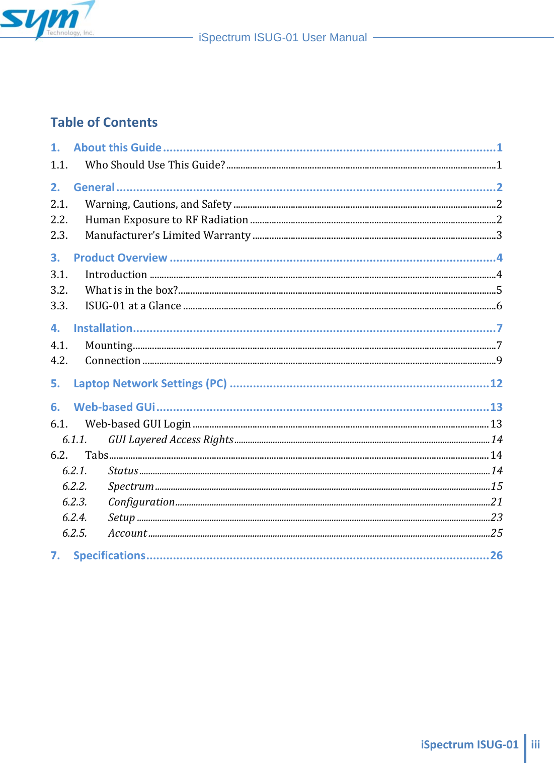  iSpectrumISUG‐01 iii iSpectrum ISUG-01 User Manual    TableofContents1.AboutthisGuide....................................................................................................11.1. WhoShouldUseThisGuide?.................................................................................................................12.General..................................................................................................................22.1. Warning,Cautions,andSafety..............................................................................................................22.2. HumanExposuretoRFRadiation.......................................................................................................22.3. Manufacturer’sLimitedWarranty......................................................................................................33.ProductOverview..................................................................................................43.1. Introduction.................................................................................................................................................43.2. Whatisinthebox?.....................................................................................................................................53.3. ISUG‐01ataGlance...................................................................................................................................64.Installation.............................................................................................................74.1. Mounting........................................................................................................................................................74.2. Connection....................................................................................................................................................95.LaptopNetworkSettings(PC)..............................................................................126.Web‐basedGUi....................................................................................................136.1. Web‐basedGUILogin............................................................................................................................136.1.1.GUILayeredAccessRights.................................................................................................................146.2. Tabs...............................................................................................................................................................146.2.1.Status...........................................................................................................................................................146.2.2.Spectrum....................................................................................................................................................156.2.3.Configuration...........................................................................................................................................216.2.4.Setup............................................................................................................................................................236.2.5.Account.......................................................................................................................................................257.Specifications.......................................................................................................26