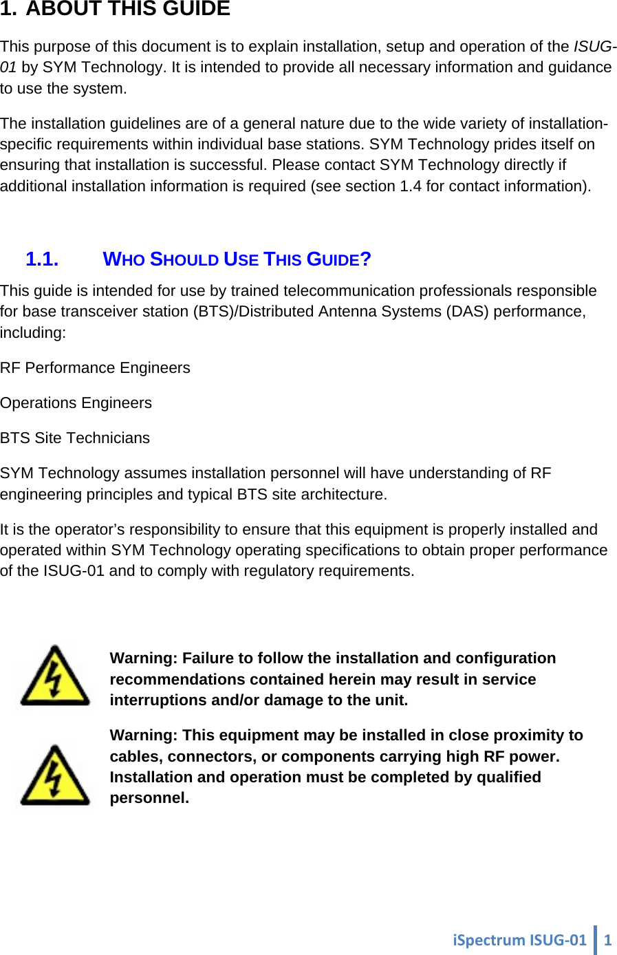  iSpectrumISUG‐01 1 1. ABOUT THIS GUIDE This purpose of this document is to explain installation, setup and operation of the ISUG-01 by SYM Technology. It is intended to provide all necessary information and guidance to use the system. The installation guidelines are of a general nature due to the wide variety of installation-specific requirements within individual base stations. SYM Technology prides itself on ensuring that installation is successful. Please contact SYM Technology directly if additional installation information is required (see section 1.4 for contact information).  1.1. WHO SHOULD USE THIS GUIDE? This guide is intended for use by trained telecommunication professionals responsible for base transceiver station (BTS)/Distributed Antenna Systems (DAS) performance, including: RF Performance Engineers Operations Engineers BTS Site Technicians SYM Technology assumes installation personnel will have understanding of RF engineering principles and typical BTS site architecture. It is the operator’s responsibility to ensure that this equipment is properly installed and operated within SYM Technology operating specifications to obtain proper performance of the ISUG-01 and to comply with regulatory requirements.  Warning: Failure to follow the installation and configuration recommendations contained herein may result in service interruptions and/or damage to the unit. Warning: This equipment may be installed in close proximity to cables, connectors, or components carrying high RF power. Installation and operation must be completed by qualified personnel.  