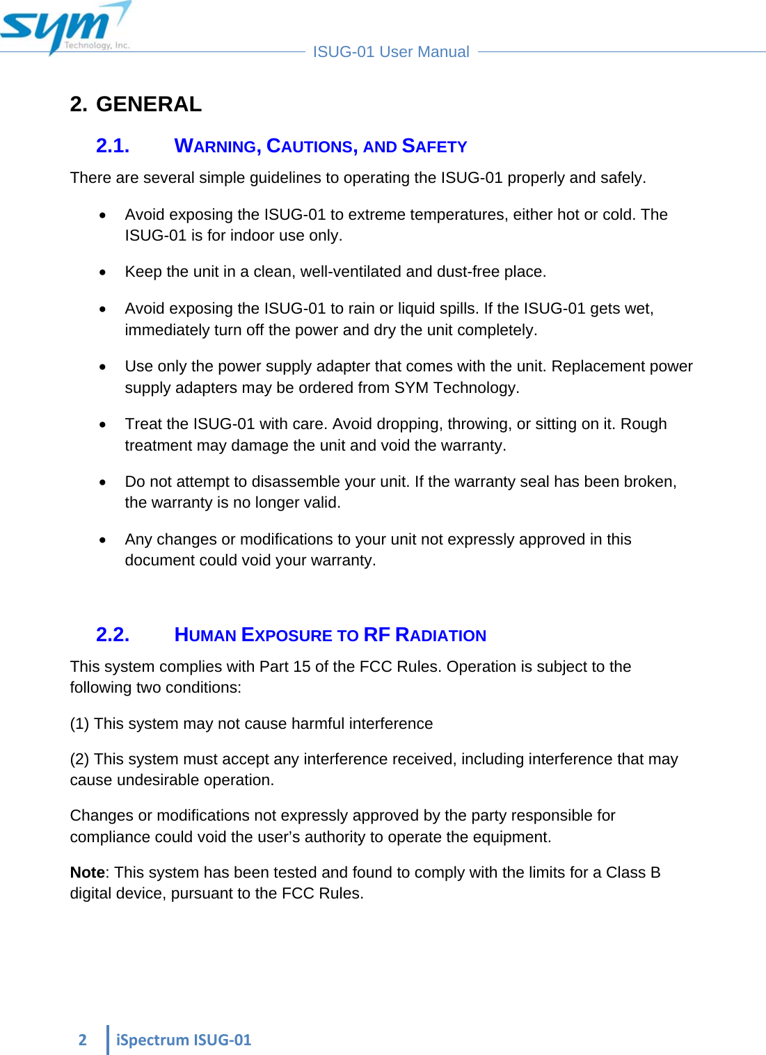  2iSpectrumISUG‐01 ISUG-01 User Manual 2. GENERAL 2.1. WARNING, CAUTIONS, AND SAFETY There are several simple guidelines to operating the ISUG-01 properly and safely.    Avoid exposing the ISUG-01 to extreme temperatures, either hot or cold. The ISUG-01 is for indoor use only.    Keep the unit in a clean, well-ventilated and dust-free place.    Avoid exposing the ISUG-01 to rain or liquid spills. If the ISUG-01 gets wet, immediately turn off the power and dry the unit completely.    Use only the power supply adapter that comes with the unit. Replacement power supply adapters may be ordered from SYM Technology.    Treat the ISUG-01 with care. Avoid dropping, throwing, or sitting on it. Rough treatment may damage the unit and void the warranty.    Do not attempt to disassemble your unit. If the warranty seal has been broken, the warranty is no longer valid.    Any changes or modifications to your unit not expressly approved in this document could void your warranty.   2.2. HUMAN EXPOSURE TO RF RADIATION This system complies with Part 15 of the FCC Rules. Operation is subject to the following two conditions: (1) This system may not cause harmful interference (2) This system must accept any interference received, including interference that may cause undesirable operation.  Changes or modifications not expressly approved by the party responsible for compliance could void the user’s authority to operate the equipment.  Note: This system has been tested and found to comply with the limits for a Class B digital device, pursuant to the FCC Rules.    