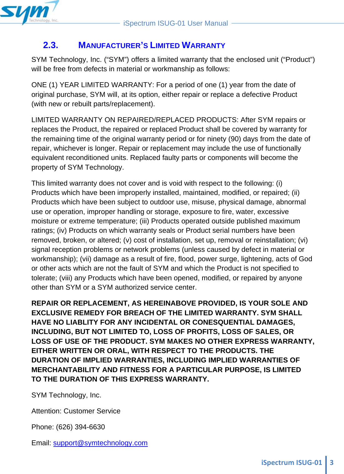  iSpectrumISUG‐01 3 iSpectrum ISUG-01 User Manual  2.3. MANUFACTURER’S LIMITED WARRANTY SYM Technology, Inc. (“SYM”) offers a limited warranty that the enclosed unit (“Product”) will be free from defects in material or workmanship as follows:  ONE (1) YEAR LIMITED WARRANTY: For a period of one (1) year from the date of original purchase, SYM will, at its option, either repair or replace a defective Product (with new or rebuilt parts/replacement).  LIMITED WARRANTY ON REPAIRED/REPLACED PRODUCTS: After SYM repairs or replaces the Product, the repaired or replaced Product shall be covered by warranty for the remaining time of the original warranty period or for ninety (90) days from the date of repair, whichever is longer. Repair or replacement may include the use of functionally equivalent reconditioned units. Replaced faulty parts or components will become the property of SYM Technology.  This limited warranty does not cover and is void with respect to the following: (i) Products which have been improperly installed, maintained, modified, or repaired; (ii) Products which have been subject to outdoor use, misuse, physical damage, abnormal use or operation, improper handling or storage, exposure to fire, water, excessive moisture or extreme temperature; (iii) Products operated outside published maximum ratings; (iv) Products on which warranty seals or Product serial numbers have been removed, broken, or altered; (v) cost of installation, set up, removal or reinstallation; (vi) signal reception problems or network problems (unless caused by defect in material or workmanship); (vii) damage as a result of fire, flood, power surge, lightening, acts of God or other acts which are not the fault of SYM and which the Product is not specified to tolerate; (viii) any Products which have been opened, modified, or repaired by anyone other than SYM or a SYM authorized service center.  REPAIR OR REPLACEMENT, AS HEREINABOVE PROVIDED, IS YOUR SOLE AND EXCLUSIVE REMEDY FOR BREACH OF THE LIMITED WARRANTY. SYM SHALL HAVE NO LIABLITY FOR ANY INCIDENTAL OR CONESQUENTIAL DAMAGES, INCLUDING, BUT NOT LIMITED TO, LOSS OF PROFITS, LOSS OF SALES, OR LOSS OF USE OF THE PRODUCT. SYM MAKES NO OTHER EXPRESS WARRANTY, EITHER WRITTEN OR ORAL, WITH RESPECT TO THE PRODUCTS. THE DURATION OF IMPLIED WARRANTIES, INCLUDING IMPLIED WARRANTIES OF MERCHANTABILITY AND FITNESS FOR A PARTICULAR PURPOSE, IS LIMITED TO THE DURATION OF THIS EXPRESS WARRANTY.  SYM Technology, Inc.  Attention: Customer Service  Phone: (626) 394-6630  Email: support@symtechnology.com 