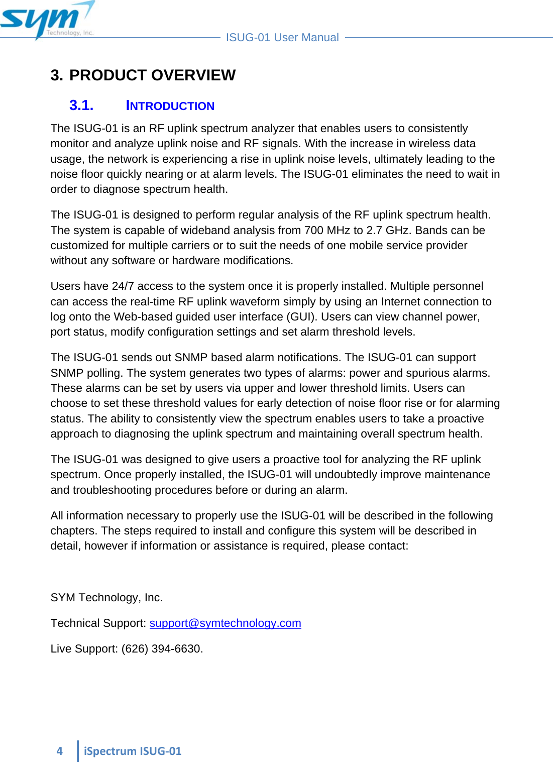  4iSpectrumISUG‐01 ISUG-01 User Manual 3. PRODUCT OVERVIEW 3.1. INTRODUCTION The ISUG-01 is an RF uplink spectrum analyzer that enables users to consistently monitor and analyze uplink noise and RF signals. With the increase in wireless data usage, the network is experiencing a rise in uplink noise levels, ultimately leading to the noise floor quickly nearing or at alarm levels. The ISUG-01 eliminates the need to wait in order to diagnose spectrum health. The ISUG-01 is designed to perform regular analysis of the RF uplink spectrum health. The system is capable of wideband analysis from 700 MHz to 2.7 GHz. Bands can be customized for multiple carriers or to suit the needs of one mobile service provider without any software or hardware modifications. Users have 24/7 access to the system once it is properly installed. Multiple personnel can access the real-time RF uplink waveform simply by using an Internet connection to log onto the Web-based guided user interface (GUI). Users can view channel power, port status, modify configuration settings and set alarm threshold levels. The ISUG-01 sends out SNMP based alarm notifications. The ISUG-01 can support SNMP polling. The system generates two types of alarms: power and spurious alarms. These alarms can be set by users via upper and lower threshold limits. Users can choose to set these threshold values for early detection of noise floor rise or for alarming status. The ability to consistently view the spectrum enables users to take a proactive approach to diagnosing the uplink spectrum and maintaining overall spectrum health.  The ISUG-01 was designed to give users a proactive tool for analyzing the RF uplink spectrum. Once properly installed, the ISUG-01 will undoubtedly improve maintenance and troubleshooting procedures before or during an alarm. All information necessary to properly use the ISUG-01 will be described in the following chapters. The steps required to install and configure this system will be described in detail, however if information or assistance is required, please contact:  SYM Technology, Inc. Technical Support: support@symtechnology.com  Live Support: (626) 394-6630.    