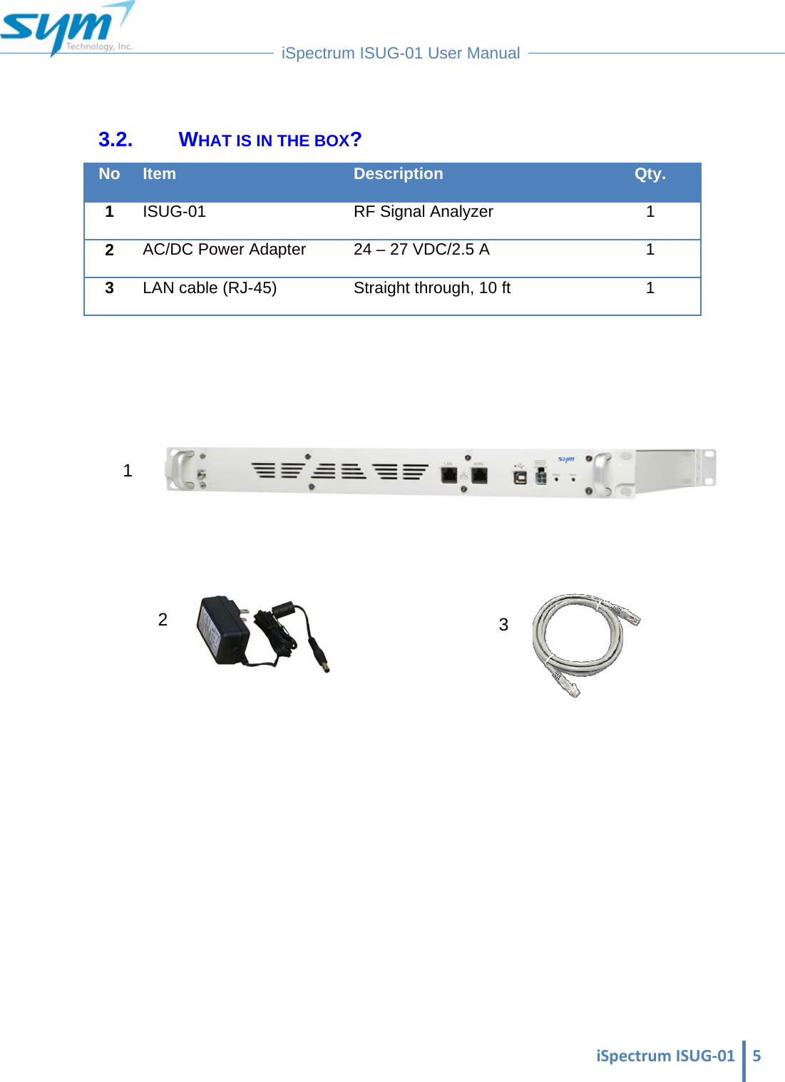  iSpectrumISUG‐01 5 iSpectrum ISUG-01 User Manual   3.2. WHAT IS IN THE BOX? No Item Description Qty. 1  ISUG-01  RF Signal Analyzer  1 2  AC/DC Power Adapter  24 – 27 VDC/2.5 A  1 3  LAN cable (RJ-45)  Straight through, 10 ft  1                     1 3 2 