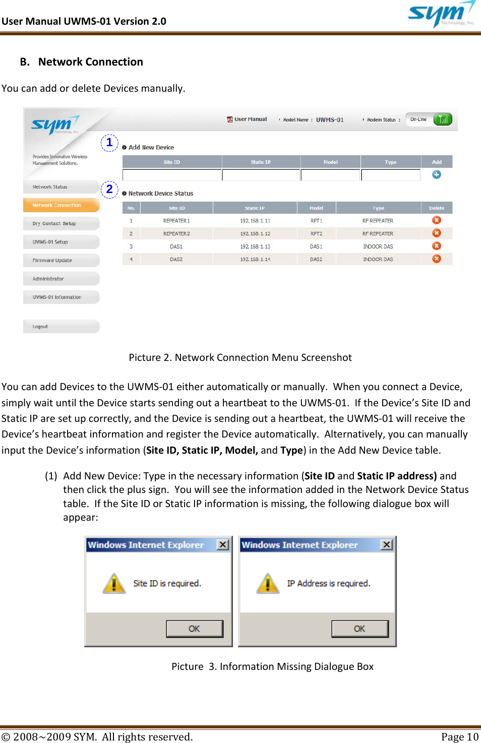 UserManualUWMS‐01Version2.0©2008~2009SYM.Allrightsreserved. Page10B. NetworkConnectionYoucanaddordeleteDevicesmanually.Picture2.NetworkConnectionMenuScreenshotYoucanaddDevicestotheUWMS‐01eitherautomaticallyormanually.WhenyouconnectaDevice,simplywaituntiltheDevicestartssendingoutaheartbeattotheUWMS‐01.IftheDevice’sSiteIDandStaticIParesetupcorrectly,andtheDeviceissendingoutaheartbeat,theUWMS‐01willreceivetheDevice’sheartbeatinformationandregistertheDeviceautomatically.Alternatively,youcanmanuallyinputtheDevice’sinformation(SiteID,StaticIP,Model,andType)intheAddNewDevicetable.(1) AddNewDevice:Typeinthenecessaryinformation(SiteIDandStaticIPaddress)andthenclicktheplussign.YouwillseetheinformationaddedintheNetworkDeviceStatustable.IftheSiteIDorStaticIPinformationismissing,thefollowingdialogueboxwillappear: Picture3.InformationMissingDialogueBox12