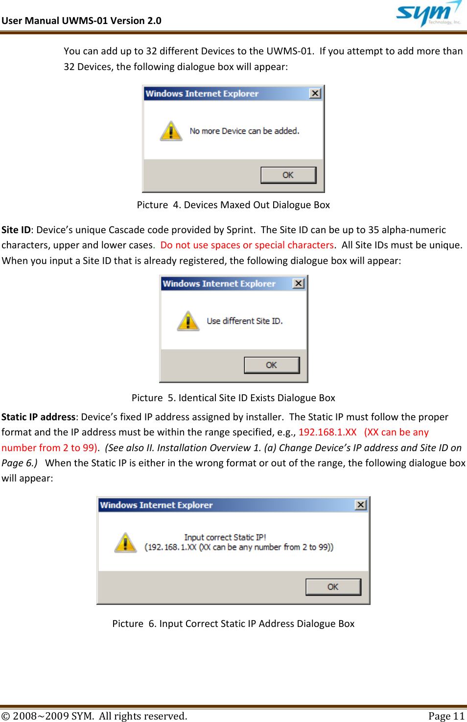 UserManualUWMS‐01Version2.0©2008~2009SYM.Allrightsreserved. Page11Youcanaddupto32differentDevicestotheUWMS‐01.Ifyouattempttoaddmorethan32Devices,thefollowingdialogueboxwillappear: Picture4.DevicesMaxedOutDialogueBoxSiteID:Device’suniqueCascadecodeprovidedbySprint.TheSiteIDcanbeupto35alpha‐numericcharacters,upperandlowercases.Donotusespacesorspecialcharacters.AllSiteIDsmustbeunique.WhenyouinputaSiteIDthatisalreadyregistered,thefollowingdialogueboxwillappear:Picture5.IdenticalSiteIDExistsDialogueBoxStaticIPaddress:Device’sfixedIPaddressassignedbyinstaller.TheStaticIPmustfollowtheproperformatandtheIPaddressmustbewithintherangespecified,e.g.,192.168.1.XX(XXcanbeanynumberfrom2to99).(SeealsoII.InstallationOverview1.(a)ChangeDevice’sIPaddressandSiteIDonPage6.)WhentheStaticIPiseitherinthewrongformatoroutoftherange,thefollowingdialogueboxwillappear:Picture6.InputCorrectStaticIPAddressDialogueBox