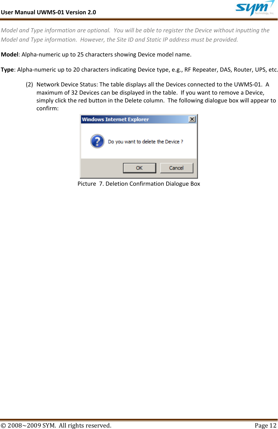 UserManualUWMS‐01Version2.0©2008~2009SYM.Allrightsreserved. Page12ModelandTypeinformationareoptional.YouwillbeabletoregistertheDevicewithoutinputtingtheModelandTypeinformation.However,theSiteIDandStaticIPaddressmustbeprovided.Model:Alpha‐numericupto25charactersshowingDevicemodelname.Type:Alpha‐numericupto20charactersindicatingDevicetype,e.g.,RFRepeater,DAS,Router,UPS,etc.(2) NetworkDeviceStatus:ThetabledisplaysalltheDevicesconnectedtotheUWMS‐01.Amaximumof32Devicescanbedisplayedinthetable.IfyouwanttoremoveaDevice,simplyclicktheredbuttonintheDeletecolumn.Thefollowingdialogueboxwillappeartoconfirm:Picture7.DeletionConfirmationDialogueBox