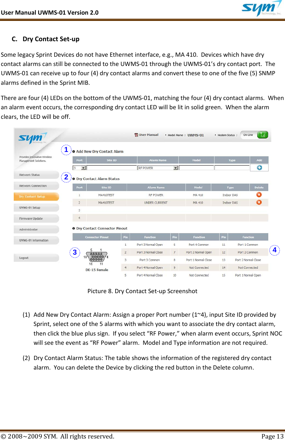 UserManualUWMS‐01Version2.0©2008~2009SYM.Allrightsreserved. Page13C. DryContactSet‐upSomelegacySprintDevicesdonothaveEthernetinterface,e.g.,MA410.DeviceswhichhavedrycontactalarmscanstillbeconnectedtotheUWMS‐01throughtheUWMS‐01’sdrycontactport.TheUWMS‐01canreceiveuptofour(4)drycontactalarmsandconvertthesetooneofthefive(5)SNMPalarmsdefinedintheSprintMIB.Therearefour(4)LEDsonthebottomoftheUWMS‐01,matchingthefour(4)drycontactalarms.Whenanalarmeventoccurs,thecorrespondingdrycontactLEDwillbelitinsolidgreen.Whenthealarmclears,theLEDwillbeoff.Picture8.DryContactSet‐upScreenshot(1) AddNewDryContactAlarm:AssignaproperPortnumber(1~4),inputSiteIDprovidedbySprint,selectoneofthe5alarmswithwhichyouwanttoassociatethedrycontactalarm,thenclicktheblueplussign.Ifyouselect“RFPower,”whenalarmeventoccurs,SprintNOCwillseetheeventas“RFPower”alarm.ModelandTypeinformationarenotrequired.(2) DryContactAlarmStatus:Thetableshowstheinformationoftheregistereddrycontactalarm.YoucandeletetheDevicebyclickingtheredbuttonintheDeletecolumn.1234