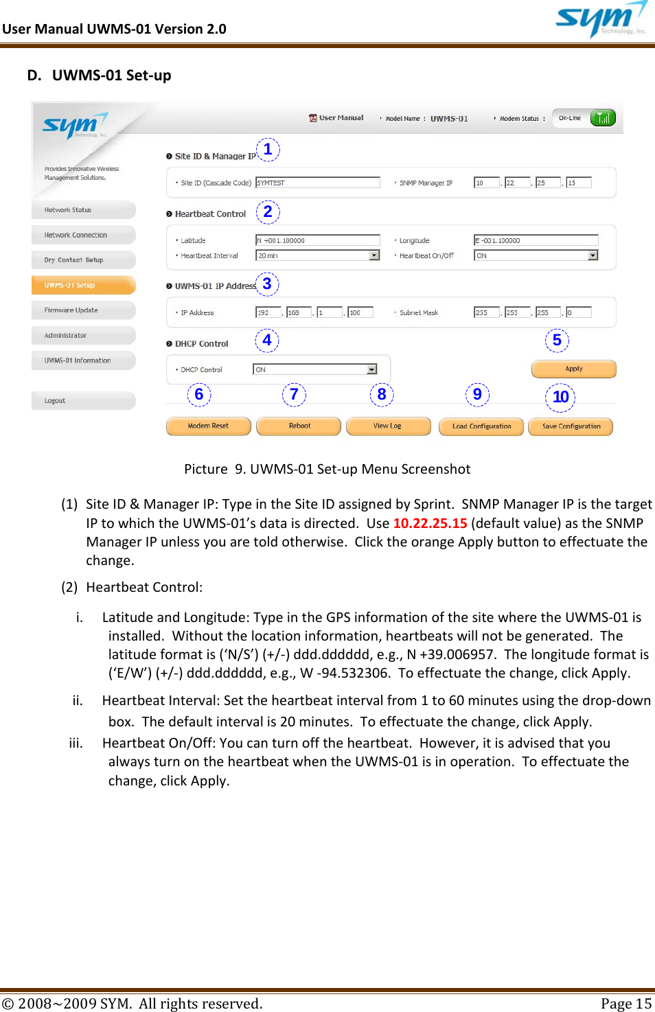 UserManualUWMS‐01Version2.0©2008~2009SYM.Allrightsreserved. Page15D. UWMS‐01Set‐upPicture9.UWMS‐01Set‐upMenuScreenshot(1) SiteID&amp;ManagerIP:TypeintheSiteIDassignedbySprint.SNMPManagerIPisthetargetIPtowhichtheUWMS‐01’sdataisdirected.Use10.22.25.15(defaultvalue)astheSNMPManagerIPunlessyouaretoldotherwise.ClicktheorangeApplybuttontoeffectuatethechange.(2) HeartbeatControl:i. LatitudeandLongitude:TypeintheGPSinformationofthesitewheretheUWMS‐01isinstalled.Withoutthelocationinformation,heartbeatswillnotbegenerated.Thelatitudeformatis(‘N/S’)(+/‐)ddd.dddddd,e.g.,N+39.006957.Thelongitudeformatis(‘E/W’)(+/‐)ddd.dddddd,e.g.,W‐94.532306.Toeffectuatethechange,clickApply.ii. HeartbeatInterval:Settheheartbeatintervalfrom1to60minutesusingthedrop‐downbox.Thedefaultintervalis20minutes.Toeffectuatethechange,clickApply.iii. HeartbeatOn/Off:Youcanturnofftheheartbeat.However,itisadvisedthatyoualwaysturnontheheartbeatwhentheUWMS‐01isinoperation.Toeffectuatethechange,clickApply.1234 56 7 8 9 10