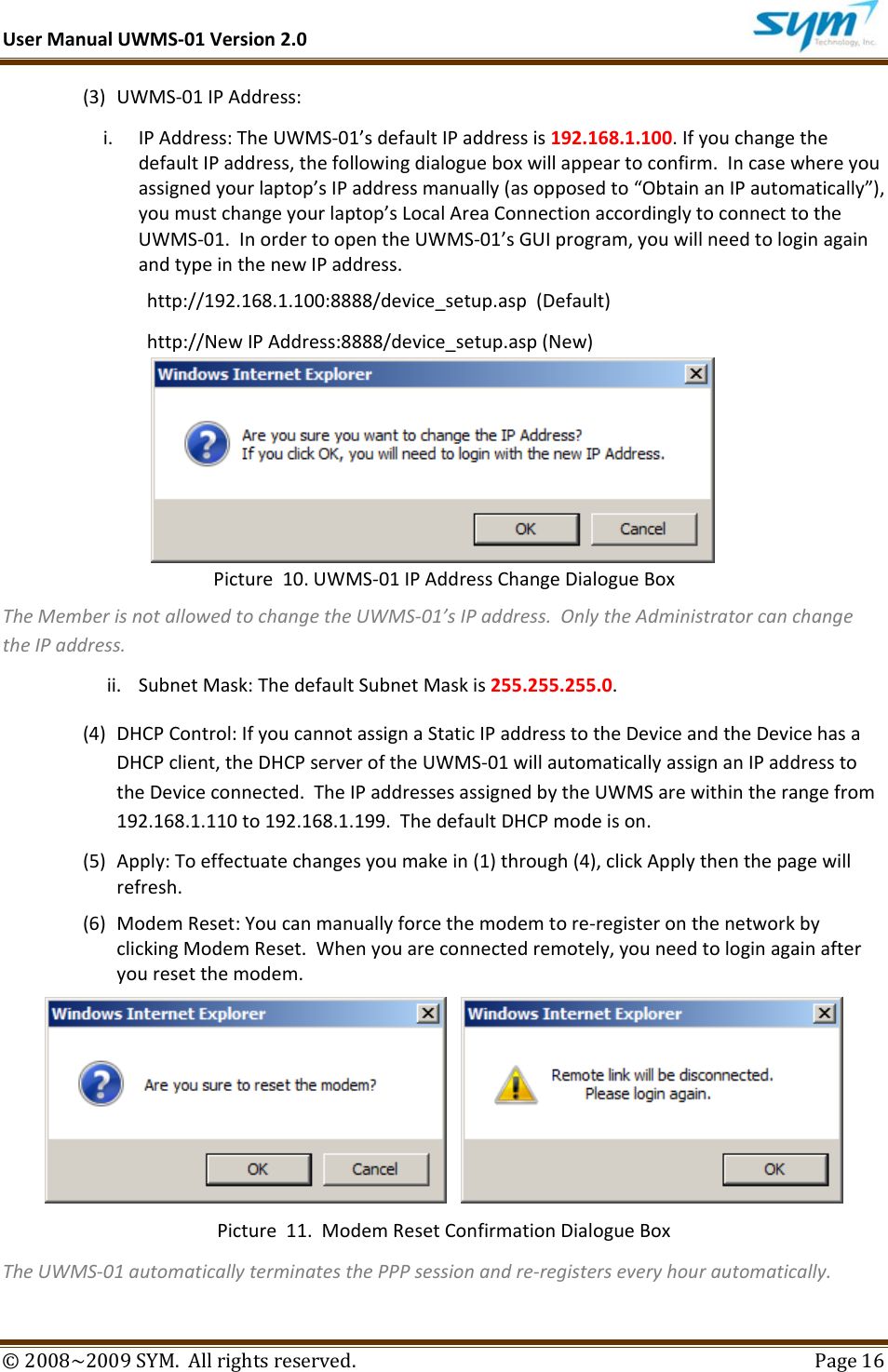UserManualUWMS‐01Version2.0©2008~2009SYM.Allrightsreserved. Page16(3) UWMS‐01IPAddress:i. IPAddress:TheUWMS‐01’sdefaultIPaddressis192.168.1.100.IfyouchangethedefaultIPaddress,thefollowingdialogueboxwillappeartoconfirm.Incasewhereyouassignedyourlaptop’sIPaddressmanually(asopposedto“ObtainanIPautomatically”),youmustchangeyourlaptop’sLocalAreaConnectionaccordinglytoconnecttotheUWMS‐01.InordertoopentheUWMS‐01’sGUIprogram,youwillneedtologinagainandtypeinthenewIPaddress.http://192.168.1.100:8888/device_setup.asp(Default)http://NewIPAddress:8888/device_setup.asp(New)Picture10.UWMS‐01IPAddressChangeDialogueBoxTheMemberisnotallowedtochangetheUWMS‐01’sIPaddress.OnlytheAdministratorcanchangetheIPaddress.ii. SubnetMask:ThedefaultSubnetMaskis255.255.255.0.(4) DHCPControl:IfyoucannotassignaStaticIPaddresstotheDeviceandtheDevicehasaDHCPclient,theDHCPserveroftheUWMS‐01willautomaticallyassignanIPaddresstotheDeviceconnected.TheIPaddressesassignedbytheUWMSarewithintherangefrom192.168.1.110to192.168.1.199.ThedefaultDHCPmodeison.(5) Apply:Toeffectuatechangesyoumakein(1)through(4),clickApplythenthepagewillrefresh.(6) ModemReset:Youcanmanuallyforcethemodemtore‐registeronthenetworkbyclickingModemReset.Whenyouareconnectedremotely,youneedtologinagainafteryouresetthemodem. Picture11.ModemResetConfirmationDialogueBoxTheUWMS‐01automaticallyterminatesthePPPsessionandre‐registerseveryhourautomatically.