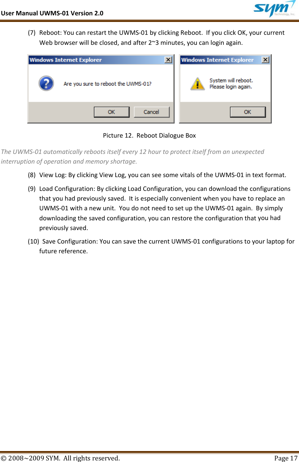 UserManualUWMS‐01Version2.0©2008~2009SYM.Allrightsreserved. Page17(7) Reboot:YoucanrestarttheUWMS‐01byclickingReboot.IfyouclickOK,yourcurrentWebbrowserwillbeclosed,andafter2~3minutes,youcanloginagain. Picture12.RebootDialogueBoxTheUWMS‐01automaticallyrebootsitselfevery12hourtoprotectitselffromanunexpectedinterruptionofoperationandmemoryshortage.(8) ViewLog:ByclickingViewLog,youcanseesomevitalsoftheUWMS‐01intextformat.(9) LoadConfiguration:ByclickingLoadConfiguration,youcandownloadtheconfigurationsthatyouhadpreviouslysaved.ItisespeciallyconvenientwhenyouhavetoreplaceanUWMS‐01withanewunit.YoudonotneedtosetuptheUWMS‐01again.Bysimplydownloadingthesavedconfiguration,youcanrestoretheconfigurationthatyouhadpreviouslysaved.(10) SaveConfiguration:YoucansavethecurrentUWMS‐01configurationstoyourlaptopforfuturereference.