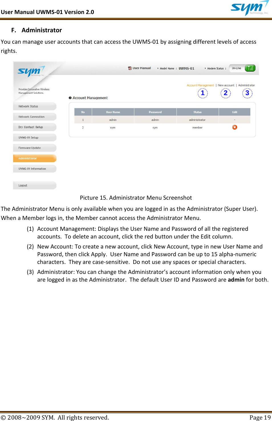 UserManualUWMS‐01Version2.0©2008~2009SYM.Allrightsreserved. Page19F. AdministratorYoucanmanageuseraccountsthatcanaccesstheUWMS‐01byassigningdifferentlevelsofaccessrights.Picture15.AdministratorMenuScreenshotTheAdministratorMenuisonlyavailablewhenyouareloggedinastheAdministrator(SuperUser).WhenaMemberlogsin,theMembercannotaccesstheAdministratorMenu.(1) AccountManagement:DisplaystheUserNameandPasswordofalltheregisteredaccounts.Todeleteanaccount,clicktheredbuttonundertheEditcolumn.(2) NewAccount:Tocreateanewaccount,clickNewAccount,typeinnewUserNameandPassword,thenclickApply.UserNameandPasswordcanbeupto15alpha‐numericcharacters.Theyarecase‐sensitive.Donotuseanyspacesorspecialcharacters.(3) Administrator:YoucanchangetheAdministrator’saccountinformationonlywhenyouareloggedinastheAdministrator.ThedefaultUserIDandPasswordareadminforboth.1 2 3