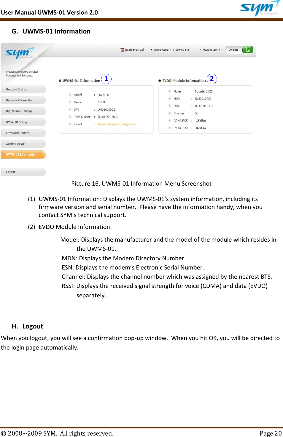 UserManualUWMS‐01Version2.0©2008~2009SYM.Allrightsreserved. Page20G. UWMS‐01InformationPicture16.UWMS‐01InformationMenuScreenshot(1) UWMS‐01Information:DisplaystheUWMS‐01’ssysteminformation,includingitsfirmwareversionandserialnumber.Pleasehavetheinformationhandy,whenyoucontactSYM’stechnicalsupport.(2) EVDOModuleInformation:Model:DisplaysthemanufacturerandthemodelofthemodulewhichresidesintheUWMS‐01.MDN:DisplaystheModemDirectoryNumber.ESN:Displaysthemodem’sElectronicSerialNumber.Channel:DisplaysthechannelnumberwhichwasassignedbythenearestBTS.RSSI:Displaysthereceivedsignalstrengthforvoice(CDMA)anddata(EVDO)separately.H. LogoutWhenyoulogout,youwillseeaconfirmationpop‐upwindow.WhenyouhitOK,youwillbedirectedtotheloginpageautomatically.  1 2