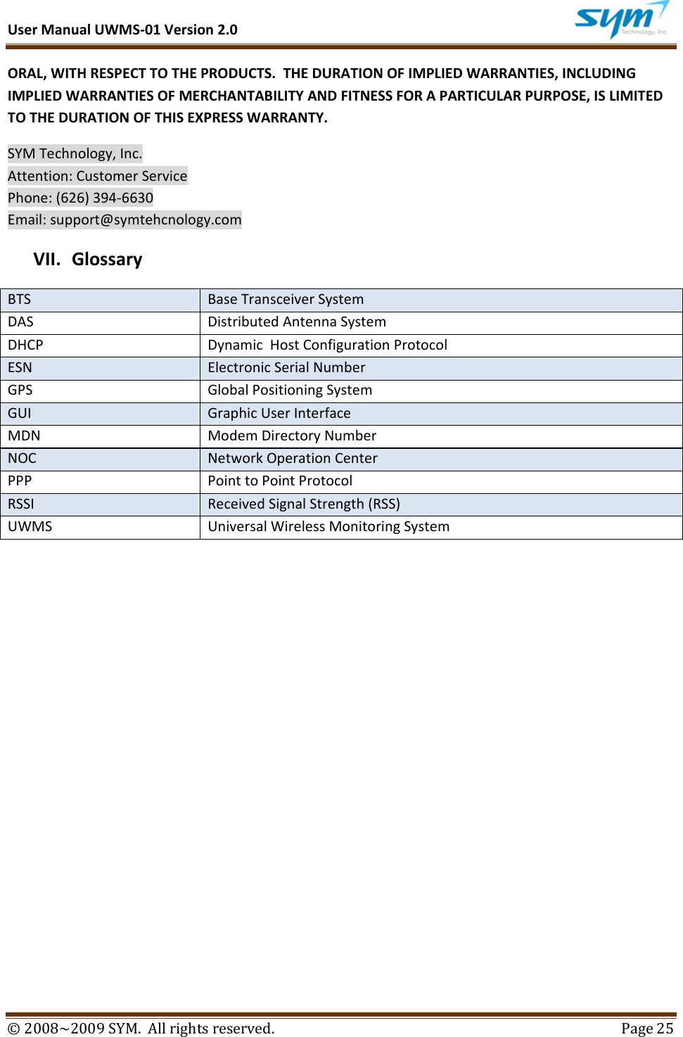 UserManualUWMS‐01Version2.0©2008~2009SYM.Allrightsreserved. Page25ORAL,WITHRESPECTTOTHEPRODUCTS.THEDURATIONOFIMPLIEDWARRANTIES,INCLUDINGIMPLIEDWARRANTIESOFMERCHANTABILITYANDFITNESSFORAPARTICULARPURPOSE,ISLIMITEDTOTHEDURATIONOFTHISEXPRESSWARRANTY.SYMTechnology,Inc.Attention:CustomerServicePhone:(626)394‐6630Email:support@symtehcnology.comVII. GlossaryBTSBaseTransceiverSystemDASDistributedAntennaSystemDHCPDynamicHostConfigurationProtocolESNElectronicSerialNumberGPSGlobalPositioningSystemGUIGraphicUserInterfaceMDNModemDirectoryNumberNOCNetworkOperationCenterPPPPointtoPointProtocolRSSIReceivedSignalStrength(RSS)UWMSUniversalWirelessMonitoringSystem
