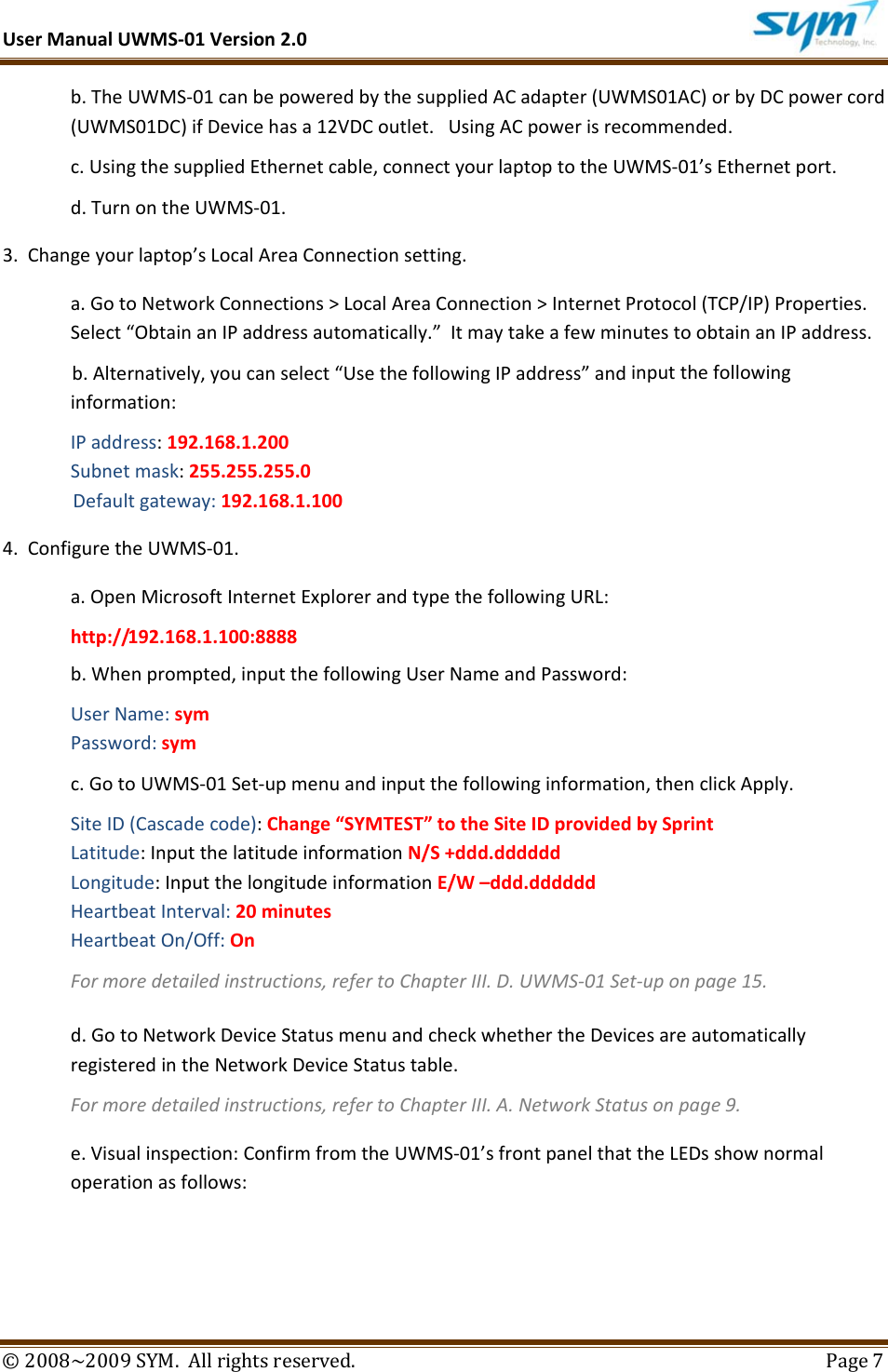 UserManualUWMS‐01Version2.0©2008~2009SYM.Allrightsreserved. Page7b.TheUWMS‐01canbepoweredbythesuppliedACadapter(UWMS01AC)orbyDCpowercord(UWMS01DC)ifDevicehasa12VDCoutlet.UsingACpowerisrecommended.c.UsingthesuppliedEthernetcable,connectyourlaptoptotheUWMS‐01’sEthernetport.d.TurnontheUWMS‐01.3.Changeyourlaptop’sLocalAreaConnectionsetting.a.GotoNetworkConnections&gt;LocalAreaConnection&gt;InternetProtocol(TCP/IP)Properties.Select“ObtainanIPaddressautomatically.”ItmaytakeafewminutestoobtainanIPaddress.b.Alternatively,youcanselect“UsethefollowingIPaddress”andinputthefollowinginformation:IPaddress:192.168.1.200Subnetmask:255.255.255.0Defaultgateway:192.168.1.1004.ConfiguretheUWMS‐01.a.OpenMicrosoftInternetExplorerandtypethefollowingURL:http://192.168.1.100:8888b.Whenprompted,inputthefollowingUserNameandPassword:UserName:symPassword:symc.GotoUWMS‐01Set‐upmenuandinputthefollowinginformation,thenclickApply.SiteID(Cascadecode):Change“SYMTEST”totheSiteIDprovidedbySprintLatitude:InputthelatitudeinformationN/S+ddd.ddddddLongitude:InputthelongitudeinformationE/W–ddd.ddddddHeartbeatInterval:20minutesHeartbeatOn/Off:OnFormoredetailedinstructions,refertoChapterIII.D.UWMS‐01Set‐uponpage15.d.GotoNetworkDeviceStatusmenuandcheckwhethertheDevicesareautomaticallyregisteredintheNetworkDeviceStatustable.Formoredetailedinstructions,refertoChapterIII.A.NetworkStatusonpage9.e.Visualinspection:ConfirmfromtheUWMS‐01’sfrontpanelthattheLEDsshownormaloperationasfollows: