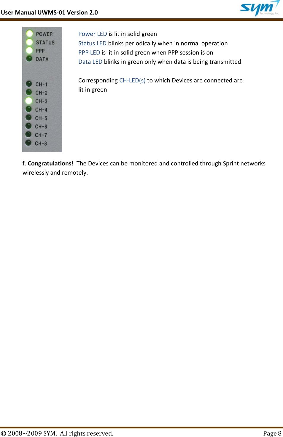 UserManualUWMS‐01Version2.0©2008~2009SYM.Allrightsreserved. Page8f.Congratulations!TheDevicescanbemonitoredandcontrolledthroughSprintnetworkswirelesslyandremotely.PowerLEDislitinsolidgreenStatusLEDblinksperiodicallywheninnormaloperationPPPLEDislitinsolidgreenwhenPPPsessionisonDataLEDblinksingreenonlywhendataisbeingtransmittedCorrespondingCH‐LED(s)towhichDevicesareconnectedarelitingreen