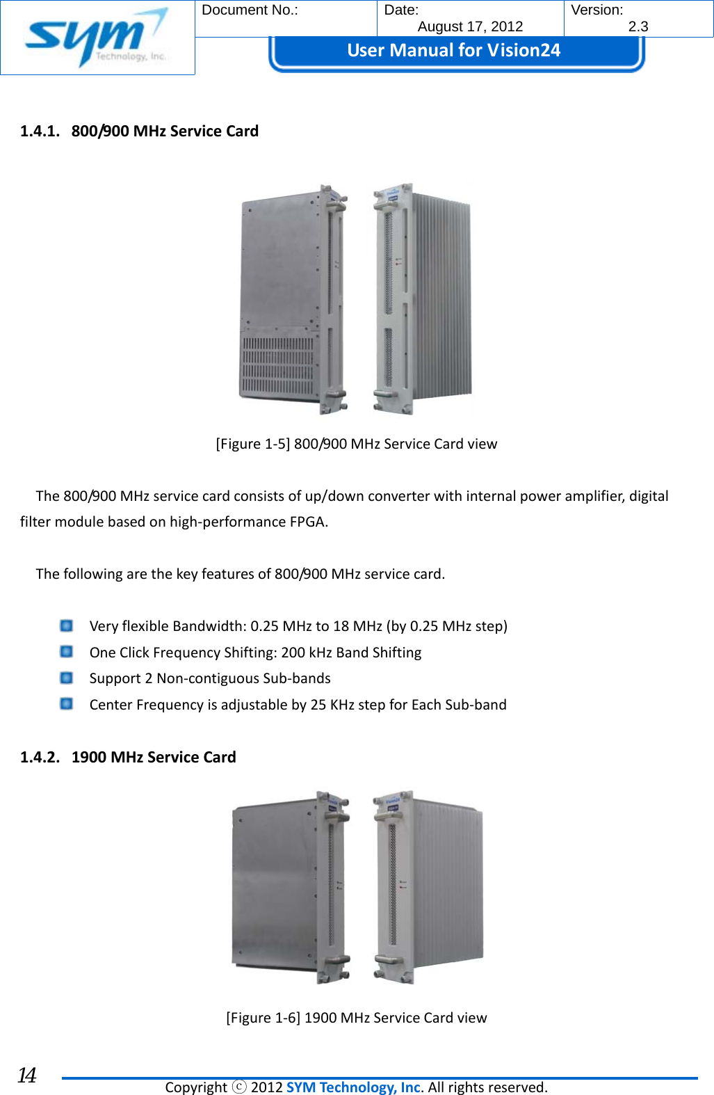  Document No.:  Date: August 17, 2012  Version: 2.3 UserManual forVision24  Copyrightⓒ2012SYMTechnology,Inc.Allrightsreserved. 14 1.4.1. 800/900MHzServiceCard[Figure1‐5]800/900MHzServiceCardviewThe800/900MHzservicecardconsistsofup/downconverterwithinternalpoweramplifier,digitalfiltermodulebasedonhigh‐performanceFPGA.Thefollowingarethekeyfeaturesof800/900MHzservicecard. VeryflexibleBandwidth:0.25MHzto18MHz(by0.25MHzstep) OneClickFrequencyShifting:200kHzBandShifting Support2Non‐contiguousSub‐bands CenterFrequencyisadjustableby25KHzstepforEachSub‐band1.4.2. 1900MHzServiceCard[Figure1‐6]1900MHzServiceCardview