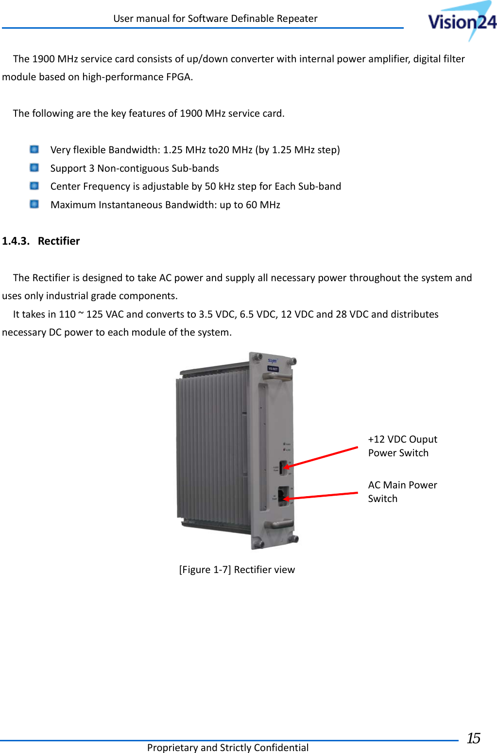 UsermanualforSoftwareDefinableRepeaterProprietaryandStrictlyConfidential15 The1900MHzservicecardconsistsofup/downconverterwithinternalpoweramplifier,digitalfiltermodulebasedonhigh‐performanceFPGA.Thefollowingarethekeyfeaturesof1900MHzservicecard. VeryflexibleBandwidth:1.25MHzto20MHz(by1.25MHzstep) Support3Non‐contiguousSub‐bands CenterFrequencyisadjustableby50kHzstepforEachSub‐band MaximumInstantaneousBandwidth:upto60MHz1.4.3. RectifierTheRectifierisdesignedtotakeACpowerandsupplyallnecessarypowerthroughoutthesystemandusesonlyindustrialgradecomponents.Ittakesin110~125VACandconvertsto3.5VDC,6.5VDC,12VDCand28VDCanddistributesnecessaryDCpowertoeachmoduleofthesystem.[Figure1‐7]RectifierviewACMainPowerSwitch+12VDCOuputPowerSwitch