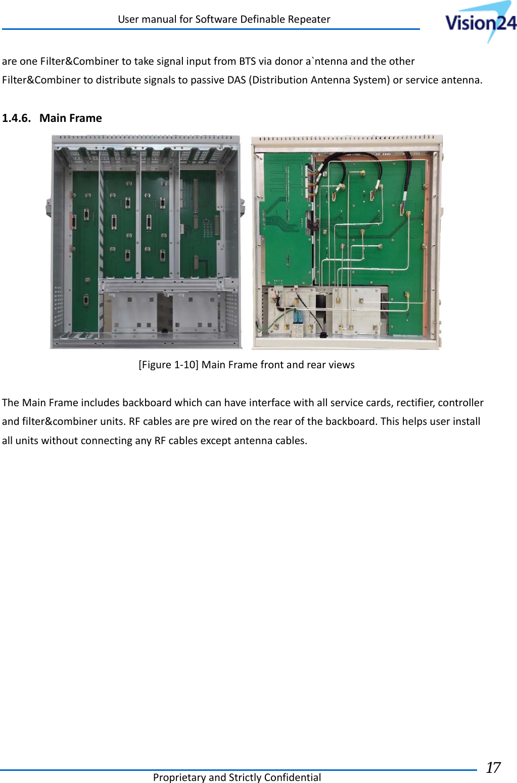 UsermanualforSoftwareDefinableRepeaterProprietaryandStrictlyConfidential17 areoneFilter&amp;CombinertotakesignalinputfromBTSviadonora`ntennaandtheotherFilter&amp;CombinertodistributesignalstopassiveDAS(DistributionAntennaSystem)orserviceantenna.1.4.6. MainFrame[Figure1‐10]MainFramefrontandrearviewsTheMainFrameincludesbackboardwhichcanhaveinterfacewithallservicecards,rectifier,controllerandfilter&amp;combinerunits.RFcablesareprewiredontherearofthebackboard.ThishelpsuserinstallallunitswithoutconnectinganyRFcablesexceptantennacables.