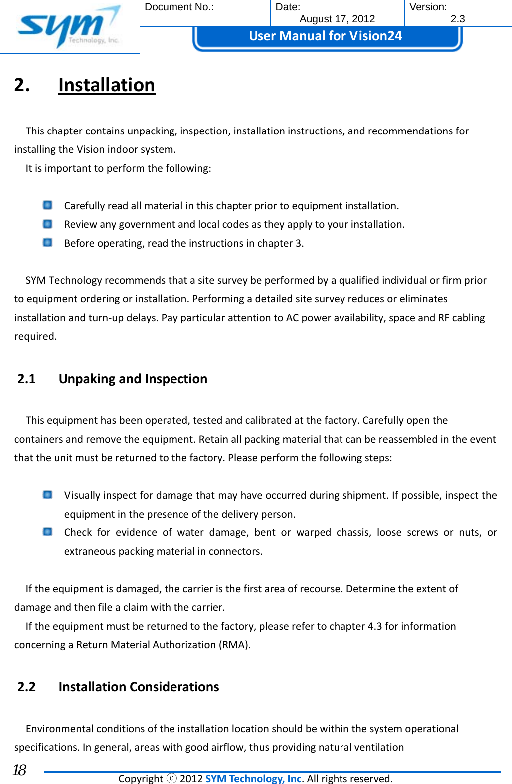  Document No.:  Date: August 17, 2012  Version: 2.3 UserManual forVision24  Copyrightⓒ2012SYMTechnology,Inc.Allrightsreserved. 18 2. InstallationThischaptercontainsunpacking,inspection,installationinstructions,andrecommendationsforinstallingtheVisionindoorsystem.Itisimportanttoperformthefollowing: Carefullyreadallmaterialinthischapterpriortoequipmentinstallation. Reviewanygovernmentandlocalcodesastheyapplytoyourinstallation. Beforeoperating,readtheinstructionsinchapter3.SYMTechnologyrecommendsthatasitesurveybeperformedbyaqualifiedindividualorfirmpriortoequipmentorderingorinstallation.Performingadetailedsitesurveyreducesoreliminatesinstallationandturn‐updelays.PayparticularattentiontoACpoweravailability,spaceandRFcablingrequired.2.1 UnpakingandInspectionThisequipmenthasbeenoperated,testedandcalibratedatthefactory.Carefullyopenthecontainersandremovetheequipment.Retainallpackingmaterialthatcanbereassembledintheeventthattheunitmustbereturnedtothefactory.Pleaseperformthefollowingsteps: Visuallyinspectfordamagethatmayhaveoccurredduringshipment.Ifpossible,inspecttheequipmentinthepresenceofthedeliveryperson. Checkforevidenceofwaterdamage,bentorwarpedchassis,loosescrewsornuts,orextraneouspackingmaterialinconnectors.Iftheequipmentisdamaged,thecarrieristhefirstareaofrecourse.Determinetheextentofdamageandthenfileaclaimwiththecarrier.Iftheequipmentmustbereturnedtothefactory,pleaserefertochapter4.3forinformationconcerningaReturnMaterialAuthorization(RMA).2.2 InstallationConsiderationsEnvironmentalconditionsoftheinstallationlocationshouldbewithinthesystemoperationalspecifications.Ingeneral,areaswithgoodairflow,thusprovidingnaturalventilation