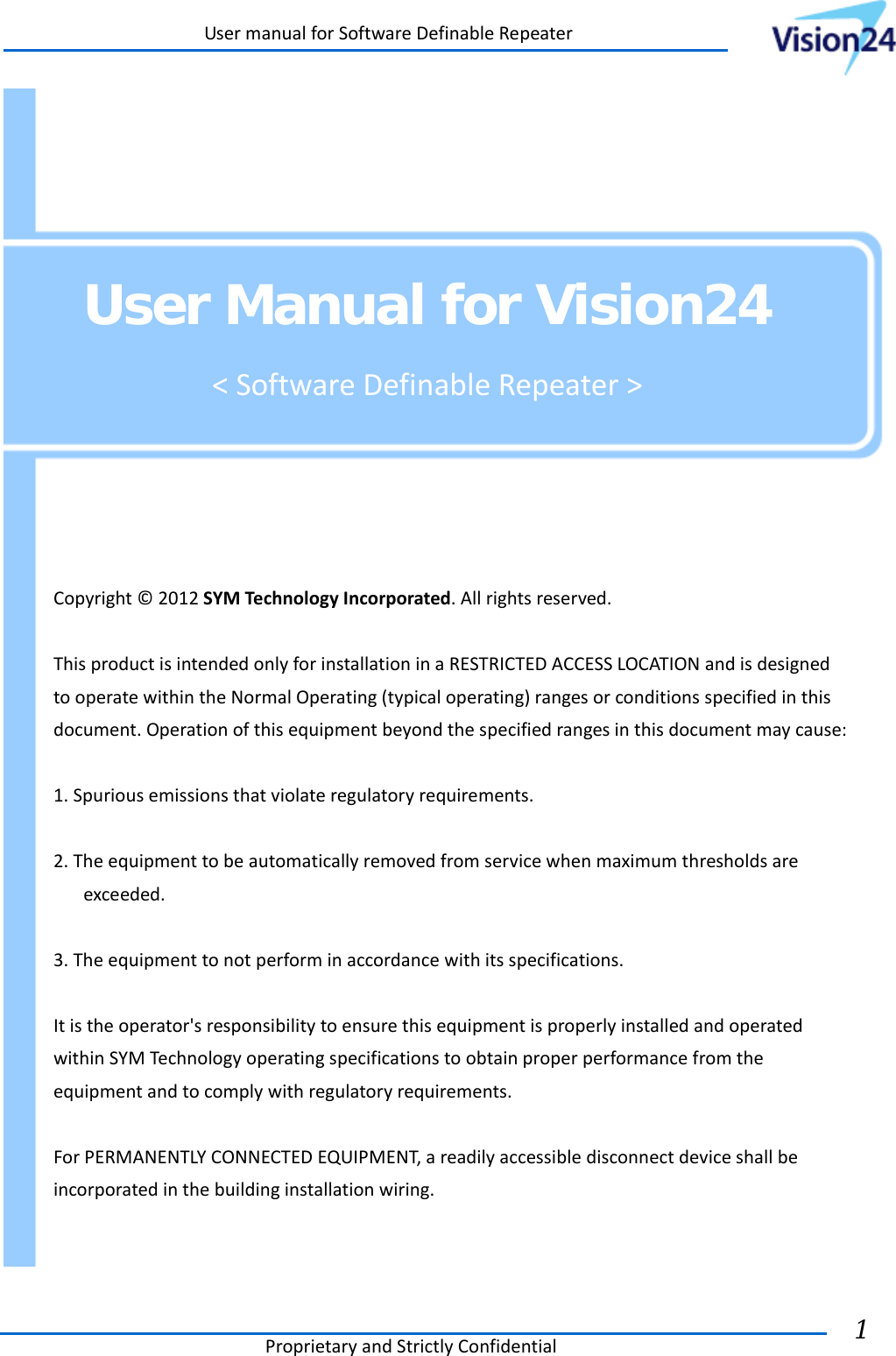 UsermanualforSoftwareDefinableRepeaterProprietaryandStrictlyConfidential1      User Manual for Vision24 &lt;SoftwareDefinableRepeater&gt;  Copyright©2012SYMTechnologyIncorporated.Allrightsreserved.ThisproductisintendedonlyforinstallationinaRESTRICTEDACCESSLOCATIONandisdesignedtooperatewithintheNormalOperating(typicaloperating)rangesorconditionsspecifiedinthisdocument.Operationofthisequipmentbeyondthespecifiedrangesinthisdocumentmaycause:1.Spuriousemissionsthatviolateregulatoryrequirements.2.Theequipmenttobeautomaticallyremovedfromservicewhenmaximumthresholdsareexceeded.3.Theequipmenttonotperforminaccordancewithitsspecifications.Itistheoperator&apos;sresponsibilitytoensurethisequipmentisproperlyinstalledandoperatedwithinSYMTechnologyoperatingspecificationstoobtainproperperformancefromtheequipmentandtocomplywithregulatoryrequirements.ForPERMANENTLYCONNECTEDEQUIPMENT,areadilyaccessibledisconnectdeviceshallbeincorporatedinthebuildinginstallationwiring. 