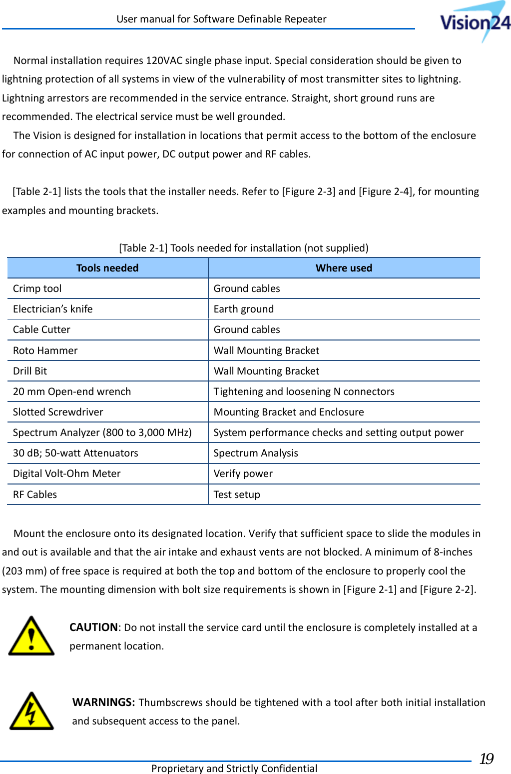UsermanualforSoftwareDefinableRepeaterProprietaryandStrictlyConfidential19 Normalinstallationrequires120VACsinglephaseinput.Specialconsiderationshouldbegiventolightningprotectionofallsystemsinviewofthevulnerabilityofmosttransmittersitestolightning.Lightningarrestorsarerecommendedintheserviceentrance.Straight,shortgroundrunsarerecommended.Theelectricalservicemustbewellgrounded.TheVisionisdesignedforinstallationinlocationsthatpermitaccesstothebottomoftheenclosureforconnectionofACinputpower,DCoutputpowerandRFcables.[Table2‐1]liststhetoolsthattheinstallerneeds.Referto[Figure2‐3]and[Figure2‐4],formountingexamplesandmountingbrackets.[Table2‐1]Toolsneededforinstallation(notsupplied)ToolsneededWhereusedCrimptoolGroundcablesElectrician’sknifeEarthgroundCableCutterGroundcablesRotoHammerWallMountingBracketDrillBitWallMountingBracket20mmOpen‐endwrenchTighteningandlooseningNconnectorsSlottedScrewdriverMountingBracketandEnclosureSpectrumAnalyzer(800to3,000MHz)Systemperformancechecksandsettingoutputpower30dB;50‐wattAttenuatorsSpectrumAnalysisDigitalVolt‐OhmMeterVerifypowerRFCablesTestsetupMounttheenclosureontoitsdesignatedlocation.Verifythatsufficientspacetoslidethemodulesinandoutisavailableandthattheairintakeandexhaustventsarenotblocked.Aminimumof8‐inches(203mm)offreespaceisrequiredatboththetopandbottomoftheenclosuretoproperlycoolthesystem.Themountingdimensionwithboltsizerequirementsisshownin[Figure2‐1]and[Figure2‐2].CAUTION:Donotinstalltheservicecarduntiltheenclosureiscompletelyinstalledatapermanentlocation.WARNINGS:Thumbscrewsshouldbetightenedwithatoolafterbothinitialinstallationandsubsequentaccesstothepanel. 