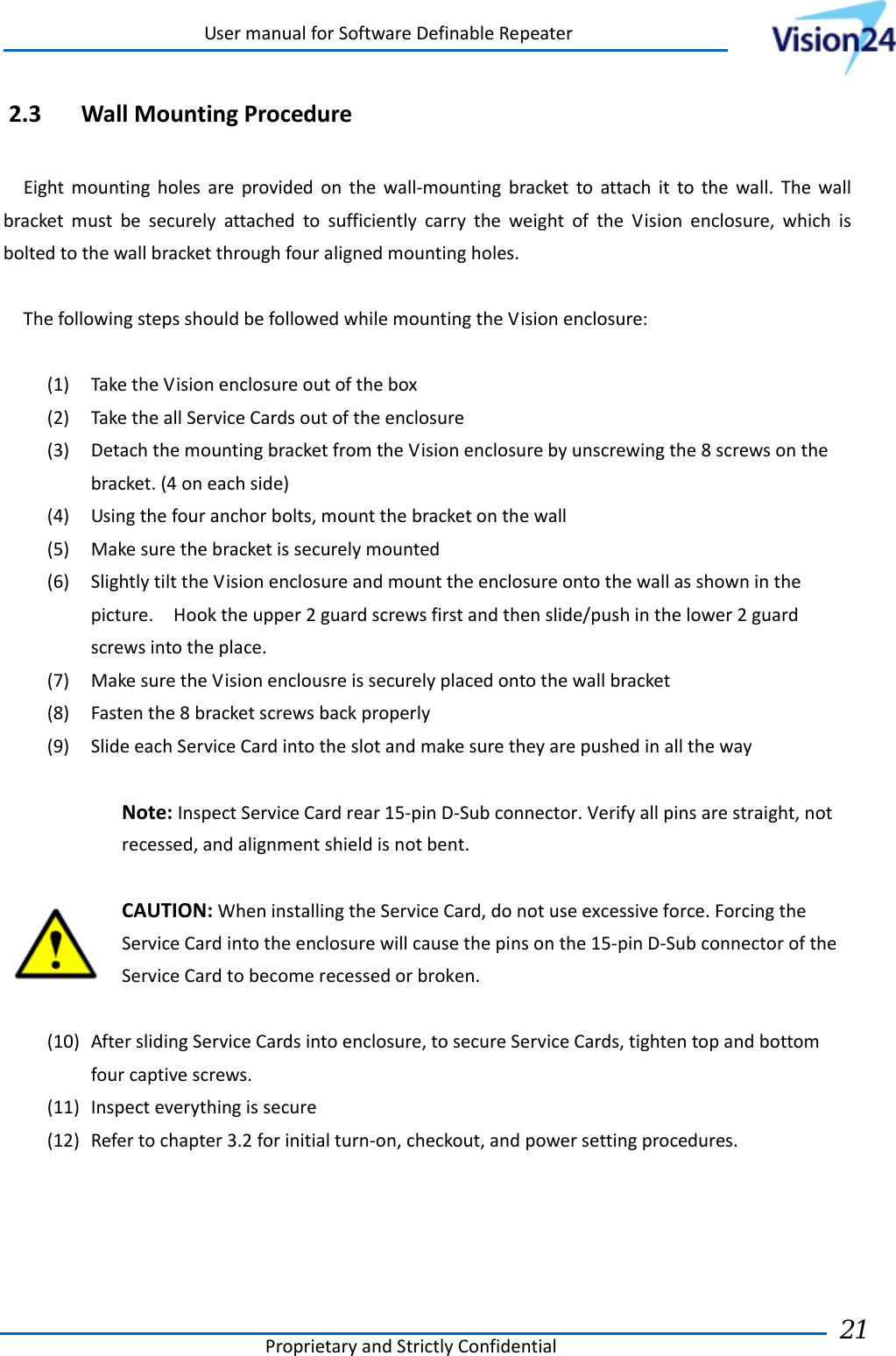 UsermanualforSoftwareDefinableRepeaterProprietaryandStrictlyConfidential21 2.3 WallMountingProcedureEightmountingholesareprovidedonthewall‐mountingbrackettoattachittothewall.ThewallbracketmustbesecurelyattachedtosufficientlycarrytheweightoftheVisionenclosure,whichisboltedtothewallbracketthroughfouralignedmountingholes.ThefollowingstepsshouldbefollowedwhilemountingtheVisionenclosure:(1) TaketheVisionenclosureoutofthebox(2) TaketheallServiceCardsoutoftheenclosure(3) DetachthemountingbracketfromtheVisionenclosurebyunscrewingthe8screwsonthebracket.(4oneachside)(4) Usingthefouranchorbolts,mountthebracketonthewall(5) Makesurethebracketissecurelymounted(6) SlightlytilttheVisionenclosureandmounttheenclosureontothewallasshowninthepicture.Hooktheupper2guardscrewsfirstandthenslide/pushinthelower2guardscrewsintotheplace.(7) MakesuretheVisionenclousreissecurelyplacedontothewallbracket(8) Fastenthe8bracketscrewsbackproperly(9) SlideeachServiceCardintotheslotandmakesuretheyarepushedinallthewayNote:InspectServiceCardrear15‐pinD‐Subconnector.Verifyallpinsarestraight,notrecessed,andalignmentshieldisnotbent.CAUTION:WheninstallingtheServiceCard,donotuseexcessiveforce.ForcingtheServiceCardintotheenclosurewillcausethepinsonthe15‐pinD‐SubconnectoroftheServiceCardtobecomerecessedorbroken.(10) AfterslidingServiceCardsintoenclosure,tosecureServiceCards,tightentopandbottomfourcaptivescrews.(11) Inspecteverythingissecure(12) Refertochapter3.2forinitialturn‐on,checkout,andpowersettingprocedures.