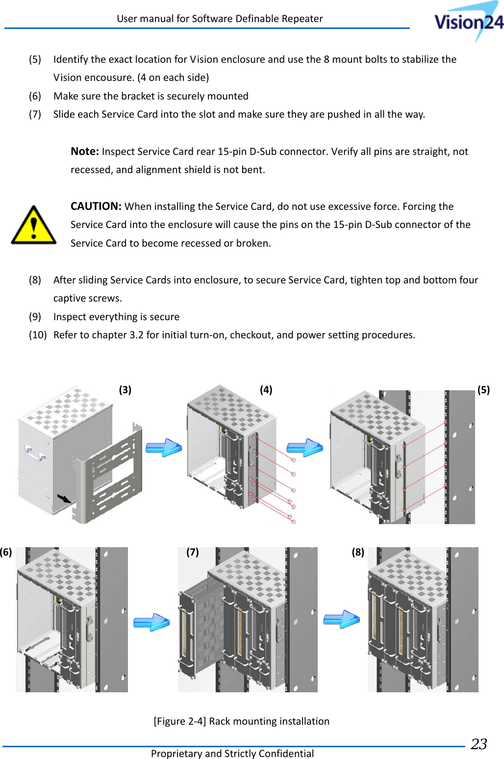 UsermanualforSoftwareDefinableRepeaterProprietaryandStrictlyConfidential23 (5) IdentifytheexactlocationforVisionenclosureandusethe8mountboltstostabilizetheVisionencousure.(4oneachside)(6) Makesurethebracketissecurelymounted(7) SlideeachServiceCardintotheslotandmakesuretheyarepushedinalltheway.Note:InspectServiceCardrear15‐pinD‐Subconnector.Verifyallpinsarestraight,notrecessed,andalignmentshieldisnotbent.CAUTION:WheninstallingtheServiceCard,donotuseexcessiveforce.ForcingtheServiceCardintotheenclosurewillcausethepinsonthe15‐pinD‐SubconnectoroftheServiceCardtobecomerecessedorbroken.(8) AfterslidingServiceCardsintoenclosure,tosecureServiceCard,tightentopandbottomfourcaptivescrews.(9) Inspecteverythingissecure(10) Refertochapter3.2forinitialturn‐on,checkout,andpowersettingprocedures.    [Figure2‐4]Rackmountinginstallation(3)(4)(5)(6)(7)(8)