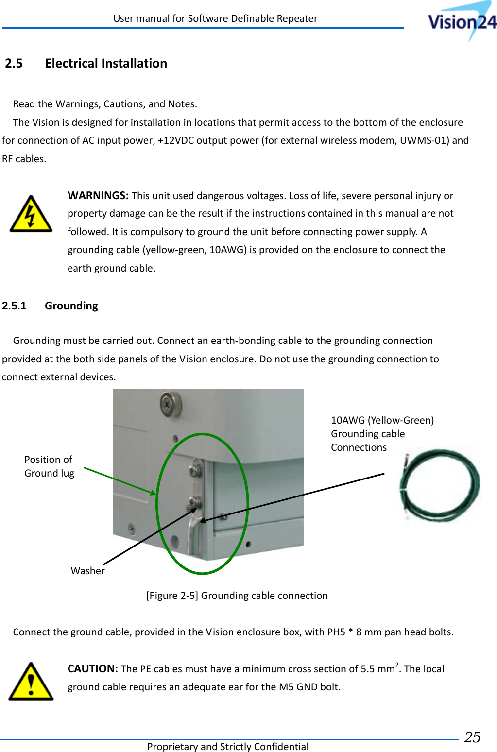 UsermanualforSoftwareDefinableRepeaterProprietaryandStrictlyConfidential25 2.5 ElectricalInstallationReadtheWarnings,Cautions,andNotes.TheVisionisdesignedforinstallationinlocationsthatpermitaccesstothebottomoftheenclosureforconnectionofACinputpower,+12VDCoutputpower(forexternalwirelessmodem,UWMS‐01)andRFcables.WARNINGS:Thisunituseddangerousvoltages.Lossoflife,severepersonalinjuryorpropertydamagecanbetheresultiftheinstructionscontainedinthismanualarenotfollowed.Itiscompulsorytogroundtheunitbeforeconnectingpowersupply.Agroundingcable(yellow‐green,10AWG)isprovidedontheenclosuretoconnecttheearthgroundcable.2.5.1  GroundingGroundingmustbecarriedout.Connectanearth‐bondingcabletothegroundingconnectionprovidedatthebothsidepanelsoftheVisionenclosure.Donotusethegroundingconnectiontoconnectexternaldevices.[Figure2‐5]GroundingcableconnectionConnectthegroundcable,providedintheVisionenclosurebox,withPH5*8mmpanheadbolts.CAUTION:ThePEcablesmusthaveaminimumcrosssectionof5.5mm2.ThelocalgroundcablerequiresanadequateearfortheM5GNDbolt.PositionofGroundlug10AWG(Yellow‐Green)GroundingcableConnectionsWasher