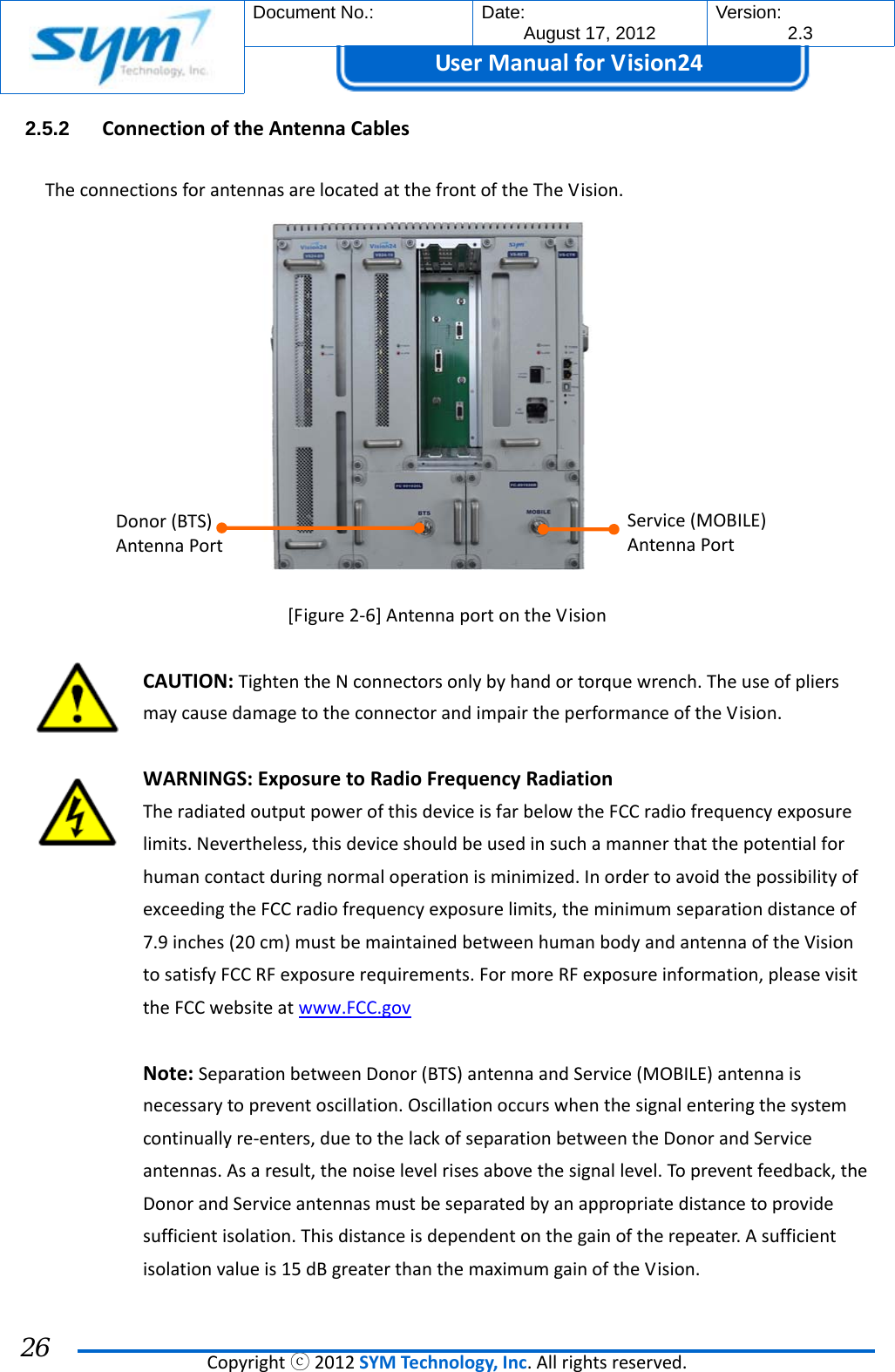  Document No.:  Date: August 17, 2012  Version: 2.3 UserManual forVision24  Copyrightⓒ2012SYMTechnology,Inc.Allrightsreserved. 26 2.5.2  ConnectionoftheAntennaCablesTheconnectionsforantennasarelocatedatthefrontoftheTheVision.[Figure2‐6]AntennaportontheVisionCAUTION:TightentheNconnectorsonlybyhandortorquewrench.TheuseofpliersmaycausedamagetotheconnectorandimpairtheperformanceoftheVision.WARNINGS:ExposuretoRadioFrequencyRadiationTheradiatedoutputpowerofthisdeviceisfarbelowtheFCCradiofrequencyexposurelimits.Nevertheless,thisdeviceshouldbeusedinsuchamannerthatthepotentialforhumancontactduringnormaloperationisminimized.InordertoavoidthepossibilityofexceedingtheFCCradiofrequencyexposurelimits,theminimumseparationdistanceof7.9inches(20cm)mustbemaintainedbetweenhumanbodyandantennaoftheVisiontosatisfyFCCRFexposurerequirements.FormoreRFexposureinformation,pleasevisittheFCCwebsiteatwww.FCC.govNote:SeparationbetweenDonor(BTS)antennaandService(MOBILE)antennaisnecessarytopreventoscillation.Oscillationoccurswhenthesignalenteringthesystemcontinuallyre‐enters,duetothelackofseparationbetweentheDonorandServiceantennas.Asaresult,thenoiselevelrisesabovethesignallevel.Topreventfeedback,theDonorandServiceantennasmustbeseparatedbyanappropriatedistancetoprovidesufficientisolation.Thisdistanceisdependentonthegainoftherepeater.Asufficientisolationvalueis15dBgreaterthanthemaximumgainoftheVision.Donor(BTS)AntennaPortService(MOBILE)AntennaPort