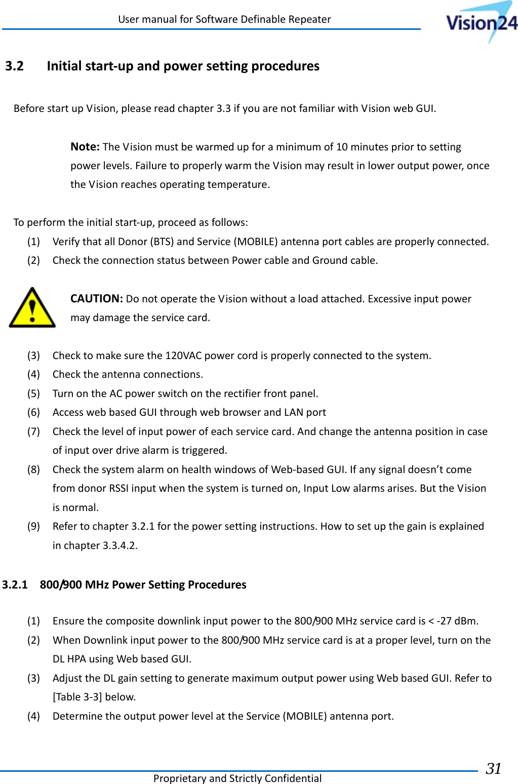 UsermanualforSoftwareDefinableRepeaterProprietaryandStrictlyConfidential31 3.2 Initialstart‐upandpowersettingproceduresBeforestartupVision,pleasereadchapter3.3ifyouarenotfamiliarwithVisionwebGUI.Note:TheVisionmustbewarmedupforaminimumof10minutespriortosettingpowerlevels.FailuretoproperlywarmtheVisionmayresultinloweroutputpower,oncetheVisionreachesoperatingtemperature.Toperformtheinitialstart‐up,proceedasfollows:(1) VerifythatallDonor(BTS)andService(MOBILE)antennaportcablesareproperlyconnected.(2) ChecktheconnectionstatusbetweenPowercableandGroundcable.CAUTION:DonotoperatetheVisionwithoutaloadattached.Excessiveinputpowermaydamagetheservicecard.(3) Checktomakesurethe120VACpowercordisproperlyconnectedtothesystem.(4) Checktheantennaconnections.(5) TurnontheACpowerswitchontherectifierfrontpanel.(6) AccesswebbasedGUIthroughwebbrowserandLANport(7) Checkthelevelofinputpowerofeachservicecard.Andchangetheantennapositionincaseofinputoverdrivealarmistriggered.(8) CheckthesystemalarmonhealthwindowsofWeb‐basedGUI.Ifanysignaldoesn’tcomefromdonorRSSIinputwhenthesystemisturnedon,InputLowalarmsarises.ButtheVisionisnormal.(9) Refertochapter3.2.1forthepowersettinginstructions.Howtosetupthegainisexplainedinchapter3.3.4.2.3.2.1 800/900MHzPowerSettingProcedures(1) Ensurethecompositedownlinkinputpowertothe800/900MHzservicecardis&lt;‐27dBm.(2) WhenDownlinkinputpowertothe800/900MHzservicecardisataproperlevel,turnontheDLHPAusingWebbasedGUI.(3) AdjusttheDLgainsettingtogeneratemaximumoutputpowerusingWebbasedGUI.Referto[Table3‐3]below.(4) DeterminetheoutputpowerlevelattheService(MOBILE)antennaport.