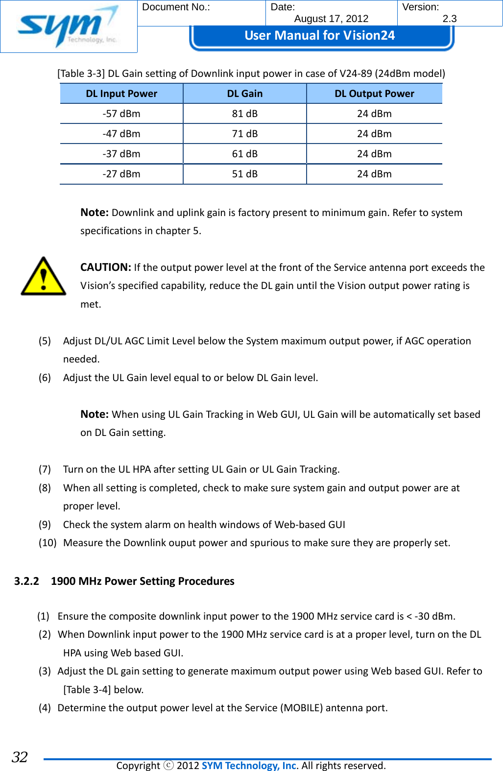  Document No.:  Date: August 17, 2012  Version: 2.3 UserManual forVision24  Copyrightⓒ2012SYMTechnology,Inc.Allrightsreserved. 32 [Table3‐3]DLGainsettingofDownlinkinputpowerincaseofV24‐89(24dBmmodel)DLInputPowerDLGainDLOutputPower‐57dBm81dB24dBm‐47dBm71dB24dBm‐37dBm61dB24dBm‐27dBm51dB24dBmNote:Downlinkanduplinkgainisfactorypresenttominimumgain.Refertosystemspecificationsinchapter5.CAUTION:IftheoutputpowerlevelatthefrontoftheServiceantennaportexceedstheVision’sspecifiedcapability,reducetheDLgainuntiltheVisionoutputpowerratingismet.(5) AdjustDL/ULAGCLimitLevelbelowtheSystemmaximumoutputpower,ifAGCoperationneeded.(6) AdjusttheULGainlevelequaltoorbelowDLGainlevel.Note:WhenusingULGainTrackinginWebGUI,ULGainwillbeautomaticallysetbasedonDLGainsetting.(7) TurnontheULHPAaftersettingULGainorULGainTracking.(8) Whenallsettingiscompleted,checktomakesuresystemgainandoutputpowerareatproperlevel.(9) CheckthesystemalarmonhealthwindowsofWeb‐basedGUI(10) MeasuretheDownlinkouputpowerandspurioustomakesuretheyareproperlyset.3.2.2 1900MHzPowerSettingProcedures(1) Ensurethecompositedownlinkinputpowertothe1900MHzservicecardis&lt;‐30dBm.(2) WhenDownlinkinputpowertothe1900MHzservicecardisataproperlevel,turnontheDLHPAusingWebbasedGUI.(3) AdjusttheDLgainsettingtogeneratemaximumoutputpowerusingWebbasedGUI.Referto[Table3‐4]below.(4) DeterminetheoutputpowerlevelattheService(MOBILE)antennaport.