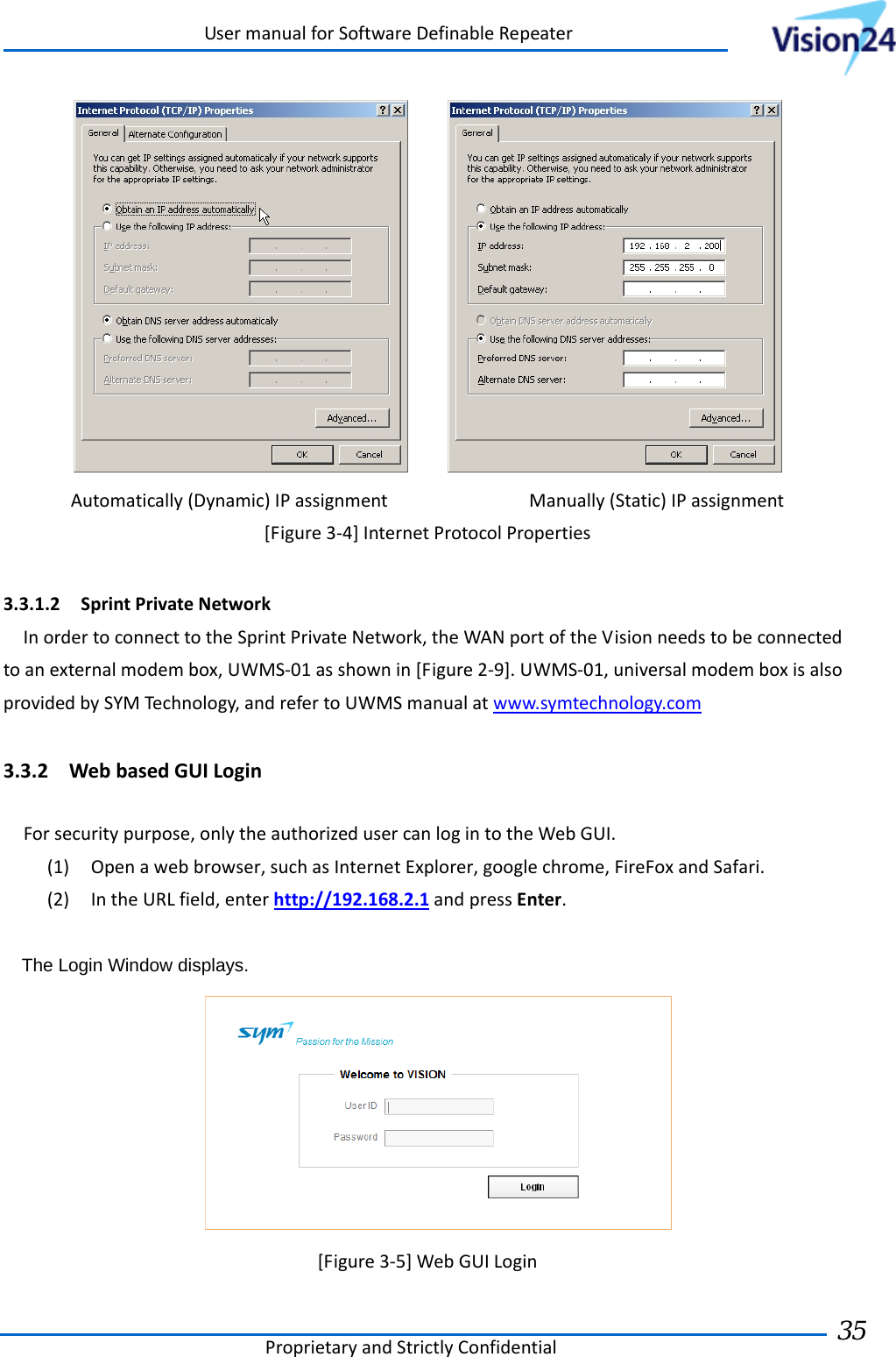 UsermanualforSoftwareDefinableRepeaterProprietaryandStrictlyConfidential35  Automatically(Dynamic)IPassignment Manually(Static)IPassignment[Figure3‐4]InternetProtocolProperties3.3.1.2 SprintPrivateNetworkInordertoconnecttotheSprintPrivateNetwork,theWANportoftheVisionneedstobeconnectedtoanexternalmodembox,UWMS‐01asshownin[Figure2‐9].UWMS‐01,universalmodemboxisalsoprovidedbySYMTechnology,andrefertoUWMSmanualatwww.symtechnology.com3.3.2 WebbasedGUILoginForsecuritypurpose,onlytheauthorizedusercanlogintotheWebGUI.(1) Openawebbrowser,suchasInternetExplorer,googlechrome,FireFoxandSafari.(2) IntheURLfield,enterhttp://192.168.2.1andpressEnter.The Login Window displays.[Figure3‐5]WebGUILogin