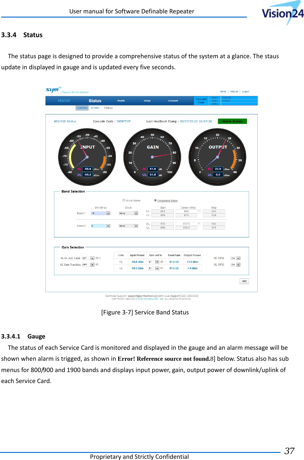 UsermanualforSoftwareDefinableRepeaterProprietaryandStrictlyConfidential37 3.3.4 StatusThestatuspageisdesignedtoprovideacomprehensivestatusofthesystemataglance.Thestausupdateindisplayedingaugeandisupdatedeveryfiveseconds.[Figure3‐7]ServiceBandStatus3.3.4.1 GaugeThestatusofeachServiceCardismonitoredanddisplayedinthegaugeandanalarmmessagewillbeshownwhenalarmistrigged,asshowninError! Reference source not found.8]below.Statusalsohassubmenusfor800/900and1900bandsanddisplaysinputpower,gain,outputpowerofdownlink/uplinkofeachServiceCard. 