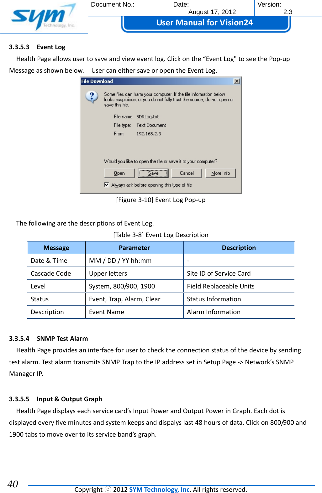  Document No.:  Date: August 17, 2012  Version: 2.3 UserManual forVision24  Copyrightⓒ2012SYMTechnology,Inc.Allrightsreserved. 40 3.3.5.3 EventLogHealthPageallowsusertosaveandvieweventlog.Clickonthe“EventLog&quot;toseethePop‐upMessageasshownbelow.UsercaneithersaveoropentheEventLog.[Figure3‐10]EventLogPop‐upThefollowingarethedescriptionsofEventLog.[Table3‐8]EventLogDescriptionMessageParameterDescriptionDate&amp;TimeMM/DD/YYhh:mm‐CascadeCodeUpperlettersSiteIDofServiceCardLevelSystem,800/900,1900FieldReplaceableUnitsStatusEvent,Trap,Alarm,ClearStatusInformationDescriptionEventNameAlarmInformation3.3.5.4 SNMPTestAlarmHealthPageprovidesaninterfaceforusertochecktheconnectionstatusofthedevicebysendingtestalarm.TestalarmtransmitsSNMPTraptotheIPaddresssetinSetupPage‐&gt;Network’sSNMPManagerIP.3.3.5.5 Input&amp;OutputGraphHealthPagedisplayseachservicecard’sInputPowerandOutputPowerinGraph.Eachdotisdisplayedeveryfiveminutesandsystemkeepsanddispalyslast48hoursofdata.Clickon800/900and1900tabstomoveovertoitsserviceband’sgraph.