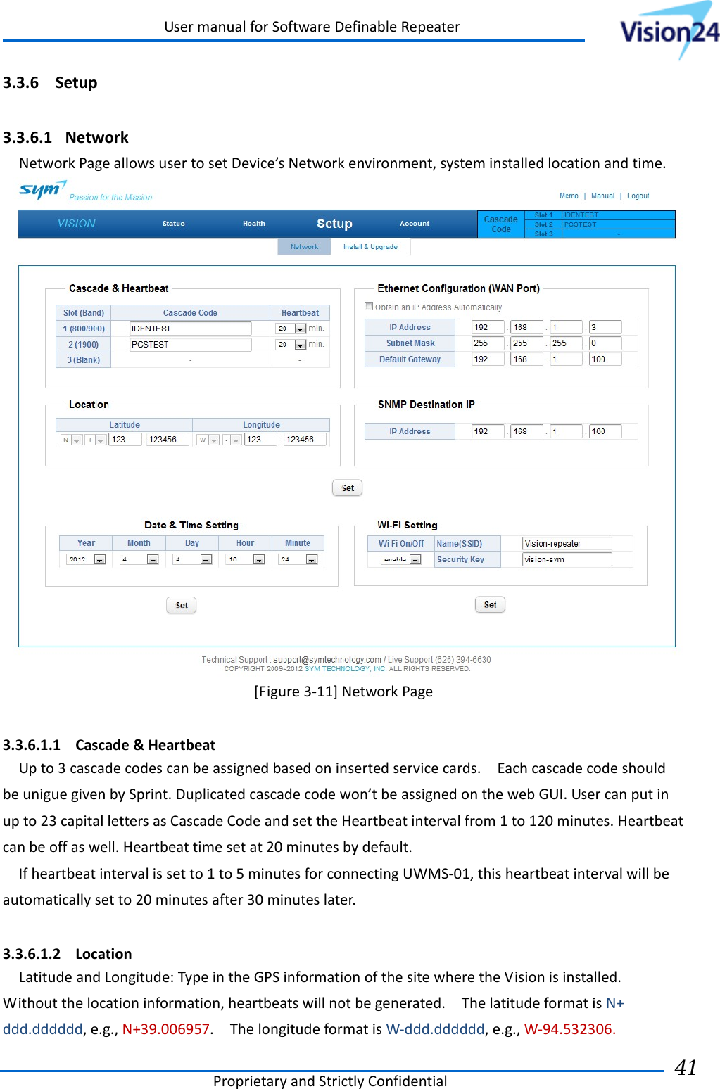UsermanualforSoftwareDefinableRepeaterProprietaryandStrictlyConfidential41 3.3.6 Setup 3.3.6.1 NetworkNetworkPageallowsusertosetDevice’sNetworkenvironment,systeminstalledlocationandtime.[Figure3‐11]NetworkPage 3.3.6.1.1 Cascade&amp;HeartbeatUpto3cascadecodescanbeassignedbasedoninsertedservicecards.EachcascadecodeshouldbeuniguegivenbySprint.Duplicatedcascadecodewon’tbeassignedonthewebGUI.Usercanputinupto23capitallettersasCascadeCodeandsettheHeartbeatintervalfrom1to120minutes.Heartbeatcanbeoffaswell.Heartbeattimesetat20minutesbydefault.Ifheartbeatintervalissetto1to5minutesforconnectingUWMS‐01,thisheartbeatintervalwillbeautomaticallysetto20minutesafter30minuteslater.3.3.6.1.2 LocationLatitudeandLongitude:TypeintheGPSinformationofthesitewheretheVisionisinstalled.Withoutthelocationinformation,heartbeatswillnotbegenerated.ThelatitudeformatisN+ddd.dddddd,e.g.,N+39.006957.ThelongitudeformatisW‐ddd.dddddd,e.g.,W‐94.532306.