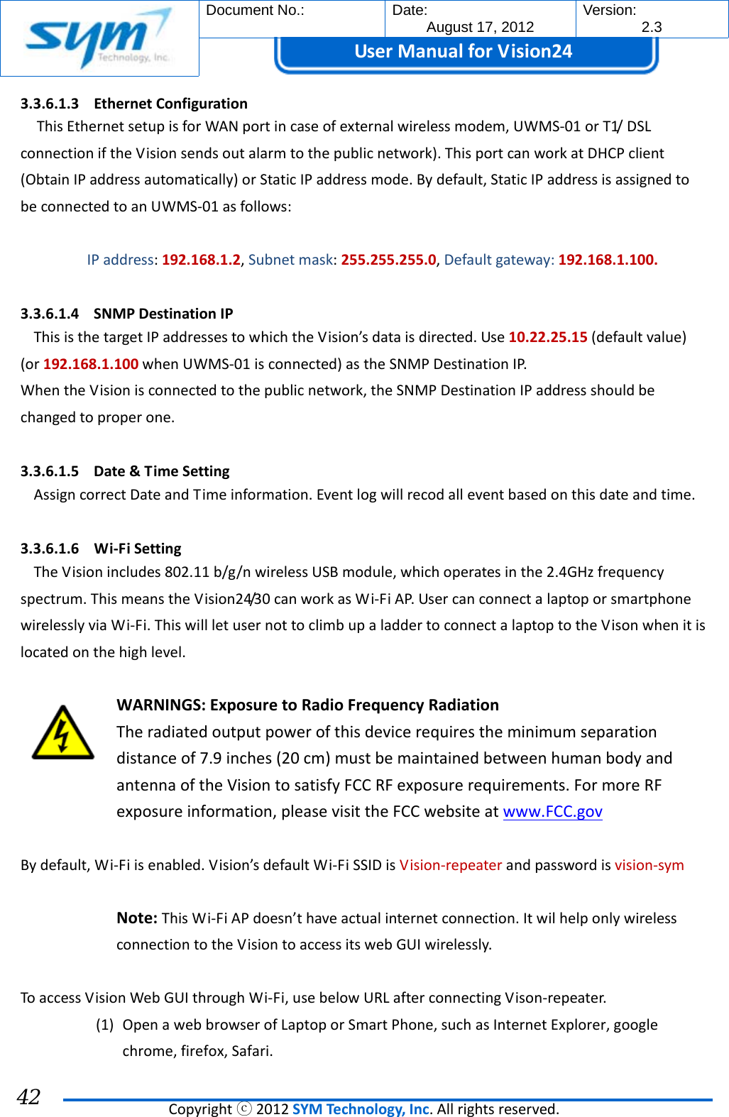  Document No.:  Date: August 17, 2012  Version: 2.3 UserManual forVision24  Copyrightⓒ2012SYMTechnology,Inc.Allrightsreserved. 42 3.3.6.1.3 EthernetConfigurationThisEthernetsetupisforWANportincaseofexternalwirelessmodem,UWMS‐01orT1/DSLconnectioniftheVisionsendsoutalarmtothepublicnetwork).ThisportcanworkatDHCPclient(ObtainIPaddressautomatically)orStaticIPaddressmode.Bydefault,StaticIPaddressisassignedtobeconnectedtoanUWMS‐01asfollows:IPaddress:192.168.1.2,Subnetmask:255.255.255.0,Defaultgateway:192.168.1.100.3.3.6.1.4 SNMPDestinationIPThisisthetargetIPaddressestowhichtheVision’sdataisdirected.Use10.22.25.15(defaultvalue)(or192.168.1.100whenUWMS‐01isconnected)astheSNMPDestinationIP.WhentheVisionisconnectedtothepublicnetwork,theSNMPDestinationIPaddressshouldbechangedtoproperone.3.3.6.1.5 Date&amp;TimeSettingAssigncorrectDateandTimeinformation.Eventlogwillrecodalleventbasedonthisdateandtime.3.3.6.1.6 Wi‐FiSettingTheVisionincludes802.11b/g/nwirelessUSBmodule,whichoperatesinthe2.4GHzfrequencyspectrum.ThismeanstheVision24/30canworkasWi‐FiAP.UsercanconnectalaptoporsmartphonewirelesslyviaWi‐Fi.ThiswillletusernottoclimbupaladdertoconnectalaptoptotheVisonwhenitislocatedonthehighlevel.WARNINGS:ExposuretoRadioFrequencyRadiationTheradiatedoutputpowerofthisdevicerequirestheminimumseparationdistanceof7.9inches(20cm)mustbemaintainedbetweenhumanbodyandantennaoftheVisiontosatisfyFCCRFexposurerequirements.FormoreRFexposureinformation,pleasevisittheFCCwebsiteatwww.FCC.govBydefault,Wi‐Fiisenabled.Vision’sdefaultWi‐FiSSIDisVision‐repeaterandpasswordisvision‐symNote:ThisWi‐FiAPdoesn’thaveactualinternetconnection.ItwilhelponlywirelessconnectiontotheVisiontoaccessitswebGUIwirelessly.ToaccessVisionWebGUIthroughWi‐Fi,usebelowURLafterconnectingVison‐repeater.(1) OpenawebbrowserofLaptoporSmartPhone,suchasInternetExplorer,googlechrome,firefox,Safari.