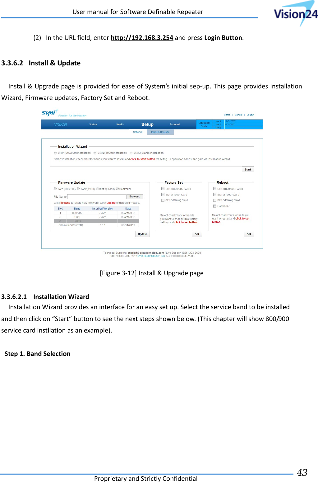 UsermanualforSoftwareDefinableRepeaterProprietaryandStrictlyConfidential43 (2) IntheURLfield,enterhttp://192.168.3.254andpressLoginButton.3.3.6.2 Install&amp;UpdateInstall&amp;UpgradepageisprovidedforeaseofSystem’sinitialsep‐up.ThispageprovidesInstallationWizard,Firmwareupdates,FactorySetandReboot.[Figure3‐12]Install&amp;Upgradepage3.3.6.2.1 InstallationWizardInstallationWizardprovidesaninterfaceforaneasysetup.Selecttheservicebandtobeinstalledandthenclickon“Start”buttontoseethenextstepsshownbelow.(Thischapterwillshow800/900servicecardinstllationasanexample).Step1.BandSelection