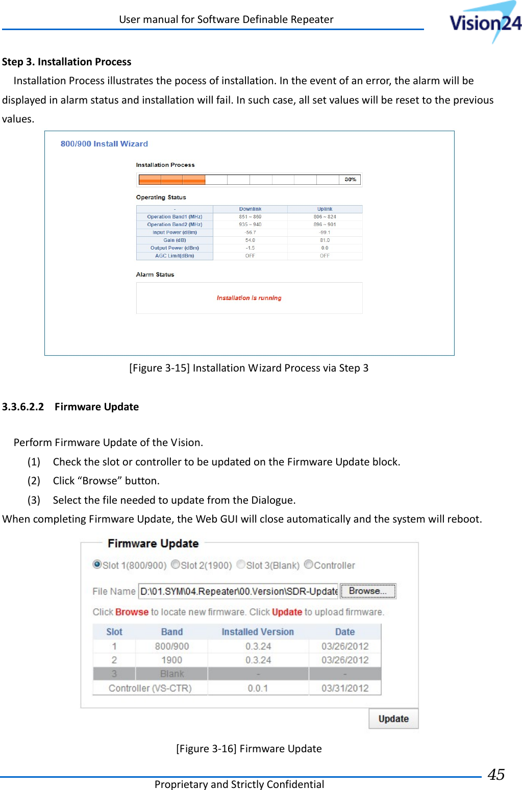 UsermanualforSoftwareDefinableRepeaterProprietaryandStrictlyConfidential45 Step3.InstallationProcessInstallationProcessillustratesthepocessofinstallation.Intheeventofanerror,thealarmwillbedisplayedinalarmstatusandinstallationwillfail.Insuchcase,allsetvalueswillberesettothepreviousvalues.[Figure3‐15]InstallationWizardProcessviaStep33.3.6.2.2 FirmwareUpdatePerformFirmwareUpdateoftheVision.(1) ChecktheslotorcontrollertobeupdatedontheFirmwareUpdateblock.(2) Click“Browse”button.(3) SelectthefileneededtoupdatefromtheDialogue.WhencompletingFirmwareUpdate,theWebGUIwillcloseautomaticallyandthesystemwillreboot.[Figure3‐16]FirmwareUpdate