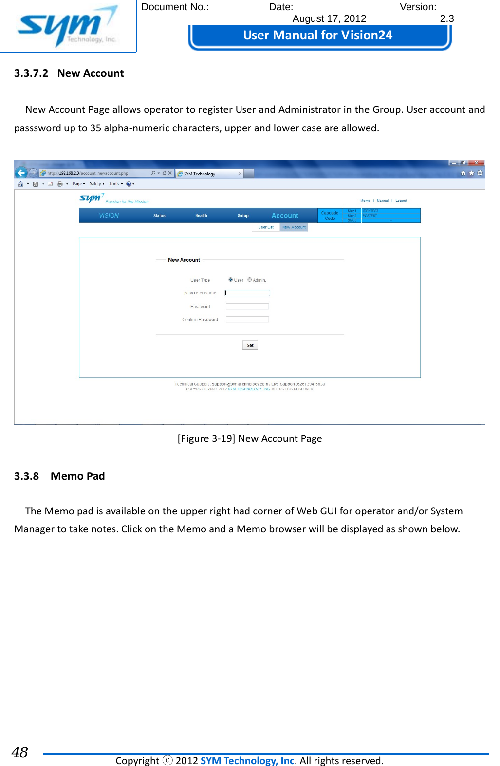  Document No.:  Date: August 17, 2012  Version: 2.3 UserManual forVision24  Copyrightⓒ2012SYMTechnology,Inc.Allrightsreserved. 48 3.3.7.2 NewAccountNewAccountPageallowsoperatortoregisterUserandAdministratorintheGroup.Useraccountandpassswordupto35alpha‐numericcharacters,upperandlowercaseareallowed.[Figure3‐19]NewAccountPage3.3.8 MemoPadTheMemopadisavailableontheupperrighthadcornerofWebGUIforoperatorand/orSystemManagertotakenotes.ClickontheMemoandaMemobrowserwillbedisplayedasshownbelow.
