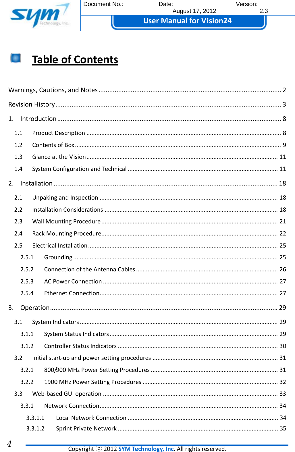  Document No.:  Date: August 17, 2012  Version: 2.3 UserManual forVision24  Copyrightⓒ2012SYMTechnology,Inc.Allrightsreserved. 4  TableofContents Warnings,Cautions,andNotes......................................................................................................2RevisionHistory..............................................................................................................................31.Introduction.............................................................................................................................81.1ProductDescription......................................................................................................................81.2ContentsofBox.............................................................................................................................91.3GlanceattheVision....................................................................................................................111.4SystemConfigurationandTechnical...........................................................................................112.Installation.............................................................................................................................182.1UnpakingandInspection............................................................................................................182.2InstallationConsiderations.........................................................................................................182.3WallMountingProcedure...........................................................................................................212.4RackMountingProcedure...........................................................................................................222.5ElectricalInstallation...................................................................................................................252.5.1Grounding............................................................................................................................252.5.2ConnectionoftheAntennaCables......................................................................................262.5.3ACPowerConnection..........................................................................................................272.5.4EthernetConnection............................................................................................................273.Operation...............................................................................................................................293.1SystemIndicators........................................................................................................................293.1.1SystemStatusIndicators......................................................................................................293.1.2ControllerStatusIndicators.................................................................................................303.2Initialstart‐upandpowersettingprocedures............................................................................313.2.1800/900MHzPowerSettingProcedures.............................................................................313.2.21900MHzPowerSettingProcedures..................................................................................323.3Web‐basedGUIoperation..........................................................................................................333.3.1NetworkConnection............................................................................................................343.3.1.1LocalNetworkConnection ........................................................................................... 343.3.1.2SprintPrivateNetwork ................................................................................................. 35