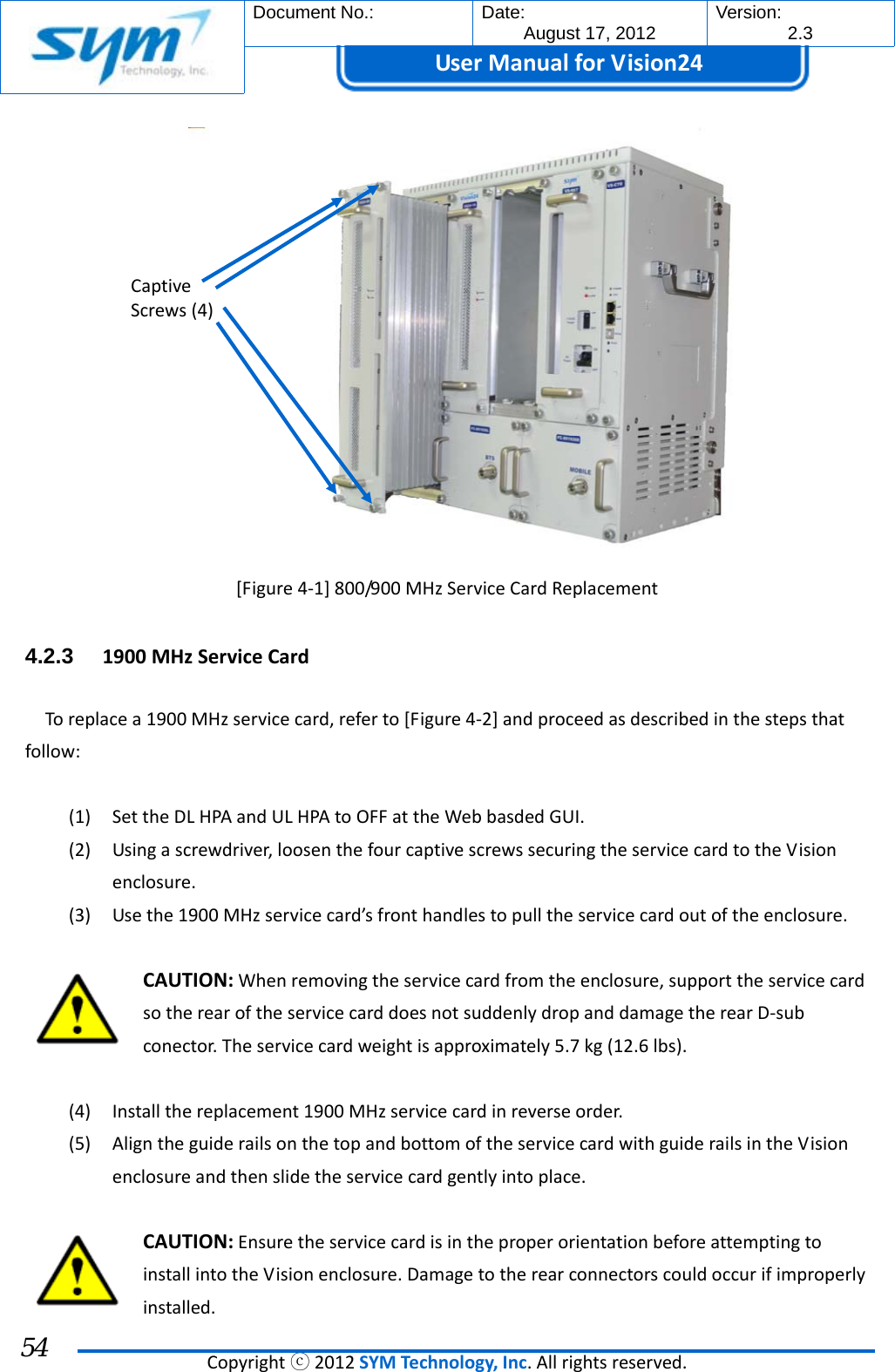  Document No.:  Date: August 17, 2012  Version: 2.3 UserManual forVision24  Copyrightⓒ2012SYMTechnology,Inc.Allrightsreserved. 54 [Figure4‐1]800/900MHzServiceCardReplacement4.2.3  1900MHzServiceCardToreplacea1900MHzservicecard,referto[Figure4‐2]andproceedasdescribedinthestepsthatfollow:(1) SettheDLHPAandULHPAtoOFFattheWebbasdedGUI.(2) Usingascrewdriver,loosenthefourcaptivescrewssecuringtheservicecardtotheVisionenclosure.(3) Usethe1900MHzservicecard’sfronthandlestopulltheservicecardoutoftheenclosure.CAUTION:Whenremovingtheservicecardfromtheenclosure,supporttheservicecardsotherearoftheservicecarddoesnotsuddenlydropanddamagetherearD‐subconector.Theservicecardweightisapproximately5.7kg(12.6lbs).(4) Installthereplacement1900MHzservicecardinreverseorder.(5) AligntheguiderailsonthetopandbottomoftheservicecardwithguiderailsintheVisionenclosureandthenslidetheservicecardgentlyintoplace.CAUTION:EnsuretheservicecardisintheproperorientationbeforeattemptingtoinstallintotheVisionenclosure.Damagetotherearconnectorscouldoccurifimproperlyinstalled.CaptiveScrews(4)